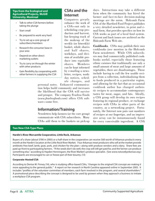 Page 8 ATTRA Community Supported AgricultureCommunity Supported Agriculture
CSAs and the
Internet
Computers greatly
enhance the work of
a CSA—not only in
scheduling crop pro-
duction and harvest,
but keeping track of
the makeup of the
weekly (or biweekly)
basket, whole shares
and half shares,
workdays, and divi-
sion of available pro-
duce into equitable
shares. Members
can be kept informed
by e-mailing a news-
letter, recipes, work-
day notices, sched-
ule changes, and
personal notes. Enhanced communica-
tion helps build community and increases
the likelihood that the CSA will survive
and prosper. The company Fearless Foods
(www.fearlessfoods.com) offers CSA soft-
ware—some free.
Information/Training
Newsletters help farmers (or the core group)
communicate with CSA subscribers. Many
CSAs add them to the baskets on pick-up
days. Interactions may take a different
form when the community has hired the
farmer and face-to-face decision-making
meetings are the norm. Holcomb Farm
CSA of the Hartford Food Project publishes
a very detailed newsletter, in print and e-
mail form, that provides speciﬁcs on how its
CSA works as part of a local food system.
Current and back issues are archived on the
Holcomb Farm Web site.
Cookbooks. CSAs may publish their own
cookbooks (see mention in the Holcomb
Farm newsletter). While CSA subscrib-
ers may ﬁnd commercially published cook-
books useful, especially those featuring
ethnic cuisines that traditionally use only a
small amount of meat and large amounts of
vegetables, there are disadvantages. These
include having to cull the few usable reci-
pes from a collection, individualizing them
to foods produced in a particular region,
and allowing for the fact that an occasional
cookbook author has changed authen-
tic recipes to accommodate contemporary
tastes for meat, sugar, and fats. Ideally,
a CSA group will develop its own recipes
featuring its regional produce, or exchange
recipes with CSAs in other parts of the
country, as a networking project. Fortu-
nately, the Internet now puts vast numbers
of recipes at our ﬁngertips, and an impres-
sive array can be instantaneously found
for every conceivable ingredient. A CSA
Hardin’s River Mercantile Cooperative, Little Rock, Arkansas
Buyers of a share (about $700 in 2005) or a half-share in the cooperative can receive $60 worth of Arkansas products every
month at the Hardin’s location at the Little Rock River Market. Four Arkansas meat producers who sell at the market provide
antibiotic-free beef, lamb, goat, pork, and chicken for the plan—along with produce vendors and a dairy. Share fees are
paid up-front to participating farmers. “If the seeds don’t do well, the crop will still get paid for, and the farmer can produce
something else,” according to Hayden Henningsen, the River Market’s produce specialist. (See www.naturallyarkansas.org.)
Participants are encouraged to can or freeze part of their bounty. (13)
Corporate-Hosted CSA
According to Denise M. Finney (14), who is studying oﬃce-based CSAs, “changes to the original CSA concept are making it
more appealing to the general public.” A report on her research in North Carolina appeared online in September 2005. It
includes “proﬁles of the volunteer committee of members, each farm involved in the program, and several shareholders.“
A promotional piece describing the concept is designed to be used by growers when they approach a business to initiate
a workplace CSA program.
Two New CSA-Type Plans
Talk to other CSA farmers before
taking the plunge
Start small
Be prepared to work very hard
Try to set up a core group of
subscribers/members
Research the consumer base in
your area
Depend on other direct
marketing outlets
Try to carry on through the winter
with other products
Gain ﬂexibility by cooperating with
other farmers in supplying the CSA
•
•
•
•
•
•
•
•
Tips from the Ecological and
Agricultural Projects, McGill
University, Montreal
 