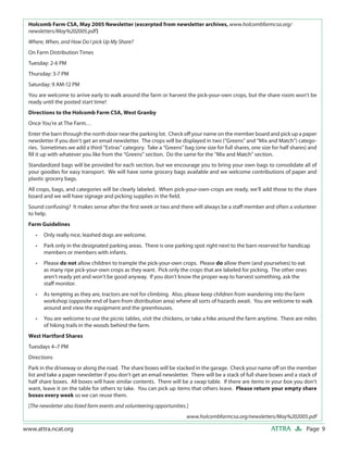 Page 9ATTRAwww.attra.ncat.org
Holcomb Farm CSA, May 2005 Newsletter (excerpted from newsletter archives, www.holcombfarmcsa.org/
newsletters/May%202005.pdf)
Where, When, and How Do I pick Up My Share?
On Farm Distribution Times
Tuesday: 2-6 PM
Thursday: 3-7 PM
Saturday: 9 AM-12 PM
You are welcome to arrive early to walk around the farm or harvest the pick-your-own crops, but the share room won’t be
ready until the posted start time!
Directions to the Holcomb Farm CSA, West Granby
Once You’re at The Farm…
Enter the barn through the north door near the parking lot. Check oﬀ your name on the member board and pick up a paper
newsletter if you don’t get an email newsletter. The crops will be displayed in two (“Greens” and “Mix and Match”) catego-
ries. Sometimes we add a third “Extras” category. Take a “Greens” bag (one size for full shares, one size for half shares) and
ﬁll it up with whatever you like from the “Greens” section. Do the same for the “Mix and Match” section.
Standardized bags will be provided for each section, but we encourage you to bring your own bags to consolidate all of
your goodies for easy transport. We will have some grocery bags available and we welcome contributions of paper and
plastic grocery bags.
All crops, bags, and categories will be clearly labeled. When pick-your-own-crops are ready, we’ll add those to the share
board and we will have signage and picking supplies in the ﬁeld.
Sound confusing? It makes sense after the ﬁrst week or two and there will always be a staﬀ member and often a volunteer
to help.
Farm Guidelines
Only really nice, leashed dogs are welcome.
Park only in the designated parking areas. There is one parking spot right next to the barn reserved for handicap
members or members with infants.
Please do not allow children to trample the pick-your-own crops. Please do allow them (and yourselves) to eat
as many ripe pick-your-own crops as they want. Pick only the crops that are labeled for picking. The other ones
aren’t ready yet and won’t be good anyway. If you don’t know the proper way to harvest something, ask the
staﬀ monitor.
As tempting as they are, tractors are not for climbing. Also, please keep children from wandering into the farm
workshop (opposite end of barn from distribution area) where all sorts of hazards await. You are welcome to walk
around and view the equipment and the greenhouses.
You are welcome to use the picnic tables, visit the chickens, or take a hike around the farm anytime. There are miles
of hiking trails in the woods behind the farm.
West Hartford Shares
Tuesdays 4–7 PM
Directions
Park in the driveway or along the road. The share boxes will be stacked in the garage. Check your name oﬀ on the member
list and take a paper newsletter if you don’t get an email newsletter. There will be a stack of full share boxes and a stack of
half share boxes. All boxes will have similar contents. There will be a swap table. If there are items in your box you don’t
want, leave it on the table for others to take. You can pick up items that others leave. Please return your empty share
boxes every week so we can reuse them.
[The newsletter also listed farm events and volunteering opportunities.]
www.holcombfarmcsa.org/newsletters/May%202005.pdf
•
•
•
•
•
 