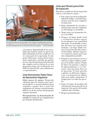 Page 10 ATTRA Cómo Prepararse para la Inspección Orgánica
este negocio. Dependiendo de las activi-
dades que realicen, puede ser que la ent-
idad contratada necesita certificarse en
si o como parte de su operación. Si sola-
mente almacenan y nunca abren el pro-
ducto empacado, es posible que pueden
proveer una declaración jurada diciendo
que cumplen con los criterios de ser una
operación exenta a la certificación (vea
NOP Sección 205.101, para definiciones
y requerimientos).
Lista General para Todas Clases
de Operaciónes Orgánicas
Libro mayor de quejas. Requerido
solamente para los negocios que expor-
tan producto es un procedimiento para
responder a quejas. Este es parte del
reglamento de normas internacionales
ISO 65; no de las normas del programa
orgánico nacional.
Documentación y/o demostración de
arreglo de asuntos de no-cumplimientos
previamente identificados.
Listas que Planear para el Día
de Inspección
Para hacer posible un día de inspección
exitoso y sin esfuerzo y apuro:
Esté seguro que tiene la disponib-
ilidad de tiempo y claridad men-
tal que necesita para completar
la inspección.
Haga adelantado los arreglos o
instrucciones para los compromi-
sos del trabajo y/o la familia
Tenga todos sus documentos lis-
tos y accesibles
Prepare un lugar donde usted
y el inspector pueden repasar
los documentos con comodidad
adecuada. Es preferible acomo-
dar una mesa con espacio para
trabajar y un lugar donde sen-
tarse con protección del viento y
el mal tiempo. Algunos inspecto-
res requieren espacio para usar
una computadora portátil.
Prepárese para proveer acceso a
todos los campos, edificios, bode-
gas en el rancho y afuera. Ubique
las llaves de portones y lugares
de almacenamiento, y si es nec-
esario, otras personas claves en
la operación. Si tiene parcelas
o plantas en diferentes lugares,
avise a su inspector por adelan-
tado para poder programar el
tiempo para ver todas las parce-
las.
Llene el tanque de gasolina del
vehículo que usará para llevar al
inspector a las partes del rancho
o plantas más retiradas.
Respire profundamente.
•
•
•
•
•
•
•
Un molino de alimentos para animales. Esta máquina está dedicada a los alimen-
tos orgánicos. Si se usa con alimentos convencionales, habría que limpiarla y docu-
mentar esa limpieza antes de usarla para alimentos orgánico. Foto por Ann Baier
 