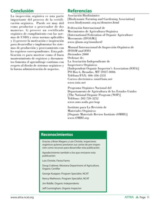 Page 11ATTRAwww.attra.ncat.org
Conclusión
La inspección orgánica es una parte
importante del proceso de la certifi-
cación orgánica. Puede ser muy útil
como productor o procesador de dos
maneras: 1) proveer un certificado
orgánico de cumplimiento con las nor-
mas de USDA y otras normas aplicables
y 2) proveer la motivación e inspiración
para desarrollar e implementar los siste-
mas de producción y procesamiento con
los registros correspondientes. Esta pub-
licación es para mostrar como el buen
mantenimiento de registros y documen-
tos fomenta el aprendizaje continuo con
respeto al diseño de sistemas orgánicos y
la buena administración de negocios.
Referencias
Asociación Biodinámico
[Biodynamic Farming and Gardening Association]
www.biodynamic.org.nz/demeter.html
Federación Internacional de
Movimientos de Agricultura Orgánica
[International Federation of Organic Agriculture
Movements (IFOAM)]
www.ifoam.org/standard/
Manual Internacional de Inspección Orgánica de
IFOAM and IOIA
Diciembre 2000
Ordenar de:
La Asociación Independiente de
Inspectores Orgánicos
[Independent Organic Inspector’s Association (IOIA)]
PO Box 6, Broadus, MT 59317-0006
Teléfono/FAX: 406-436-2131
Correo electrónico: ioia@ioia.net
www.ioia.net
Programa Orgánico Nacional del
Departamento de Agricultura de los Estados Unidos
[The National Organic Program (NOP)]
Teléfono: 202-720-3252
www.ams.usda.gov/nop
Instituto para La Revisión de
Materiales Orgánicos
[Organic Materials Review Institute (OMRI)]
www.OMRI.org
Gracias a Brian Magaro y Lois Christie, inspectores
orgánicos quienes prestaron sus cartas de pre-inspec-
ción como recursos para desarrollar esta publicación.
Agradecimiento también a los que revisaron esta
publicación:
Lois Christie, Fiesta Farms
Doug Crabtree, Montana Department of Agriculture,
Organic Certiﬁer
George Kuepper, Program Specialist, NCAT
Nancy Matheson, Program Specialist, NCAT
Jim Riddle, Organic Independents
Jeﬀ Cunningham, Organic Inspector
Reconocimientos
 