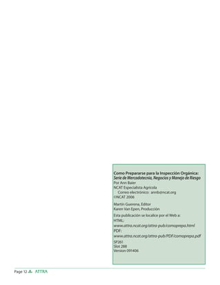 Page 12 ATTRA
Como Prepararse para la Inspección Orgánica:
Serie de Mercadotecnia, Negocios y Manejo de Riesgo
Por Ann Baier
NCAT Especialista Agrícola
Correo electrónico: annb@ncat.org
©NCAT 2006
Martín Guerena, Editor
Karen Van Epen, Producción
Esta publicación se localice por el Web a:
HTML:
www.attra.ncat.org/attra-pub/comoprepa.html
PDF:
www.attra.ncat.org/attra-pub/PDF/comoprepa.pdf
SP261
Slot 288
Version 091406
 