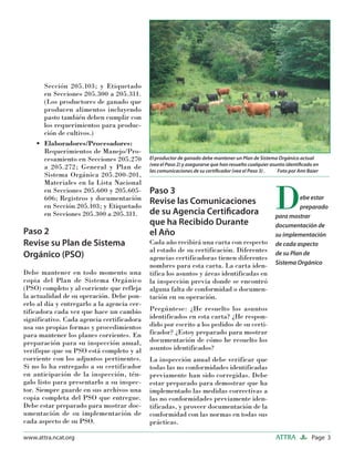 Page 3ATTRAwww.attra.ncat.org
Sección 205.103; y Etiquetado
en Secciones 205.300 a 205.311.
(Los productores de ganado que
producen alimentos incluyendo
pasto también deben cumplir con
los requerimientos para produc-
ción de cultivos.)
Elaboradores/Procesadores:
Requerimientos de Manejo/Pro-
cesamiento en Secciones 205.270
a 205.272; General y Plan de
Sistema Orgánica 205.200-201,
Materiales en la Lista Nacional
en Secciones 205.600 y 205.605-
606; Registros y documentación
en Sección 205.103; y Etiquetado
en Secciones 205.300 a 205.311.
Paso 2
Revise su Plan de Sistema
Orgánico (PSO)
Debe mantener en todo momento una
copia del Plan de Sistema Orgánico
(PSO) completo y al corriente que refleja
la actualidad de su operación. Debe pon-
erlo al día y entregarlo a la agencia cer-
tificadora cada vez que hace un cambio
significativo. Cada agencia certificadora
usa sus propias formas y procedimientos
para mantener los planes corrientes. En
preparación para su inspección anual,
verifique que su PSO está completo y al
corriente con los adjuntos pertinentes.
Si no lo ha entregado a su certificador
en anticipación de la inspección, tén-
galo listo para presentarlo a su inspec-
tor. Siempre guarde en sus archivos una
copia completa del PSO que entregue.
Debe estar preparado para mostrar doc-
umentación de su implementación de
cada aspecto de su PSO.
•
Paso 3
Revise las Comunicaciones
de su Agencia Certiﬁcadora
que ha Recibido Durante
el Año
Cada año recibirá una carta con respecto
al estado de su certificación. Diferentes
agencias certificadoras tienen diferentes
nombres para esta carta. La carta iden-
tifica los asuntos y áreas identificadas en
la inspección previa donde se encontró
alguna falta de conformidad o documen-
tación en su operación.
Pregúntese: ¿He resuelto los asuntos
identificados en esta carta? ¿He respon-
dido por escrito a los pedidos de su certi-
ficador? ¿Estoy preparado para mostrar
documentación de cómo he resuelto los
asuntos identificados?
La inspección anual debe verificar que
todas las no conformidades identificadas
previamente han sido corregidas. Debe
estar preparado para demostrar que ha
implementado las medidas correctivas a
las no conformidades previamente iden-
tificadas, y proveer documentación de la
conformidad con las normas en todas sus
prácticas.
El productor de ganado debe mantener un Plan de Sistema Orgánico actual
(vea el Paso 2) y asegurarse que han resuelto cualquier asunto identiﬁcado en
las comunicaciones de su certiﬁcador (vea el Paso 3) . Foto por Ann Baier
Debe estar
preparado
para mostrar
documentación de
su implementación
de cada aspecto
de su Plan de
Sistema Orgánico
 