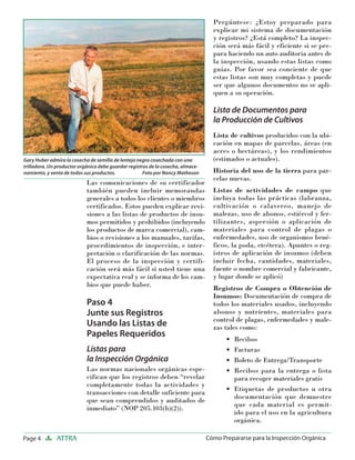 Page 4 ATTRA Cómo Prepararse para la Inspección Orgánica
Las comunicaciones de su certificador
también pueden incluir memorandas
generales a todos los clientes o miembros
certificados. Estos pueden explicar revi-
siones a las listas de productos de insu-
mos permitidos y prohibidos (incluyendo
los productos de marca comercial), cam-
bios o revisiones a los manuales, tarifas,
procedimientos de inspección, e inter-
pretación o clarificación de las normas.
El proceso de la inspección y certifi-
cación será más fácil si usted tiene una
expectativa real y se informa de los cam-
bios que puede haber.
Paso 4
Junte sus Registros
Usando las Listas de
Papeles Requeridos
Listas para
la Inspección Orgánica
Las normas nacionales orgánicas espe-
cifican que los registros deben “revelar
completamente todas la actividades y
transacciones con detalle suficiente para
que sean comprendidos y auditados de
inmediato” (NOP 205.103(b)(2)).
Pregúntese: ¿Estoy preparado para
explicar mi sistema de documentación
y registros? ¿Está completo? La inspec-
ción será más fácil y eficiente si se pre-
para haciendo un auto auditoria antes de
la inspección, usando estas listas como
guías. Por favor sea conciente de que
estas listas son muy completas y puede
ser que algunos documentos no se apli-
quen a su operación.
Lista de Documentos para
la Producción de Cultivos
Lista de cultivos producidos con la ubi-
cación en mapas de parcelas, áreas (en
acres o hectáreas), y los rendimientos
(estimados o actuales).
Historia del uso de la tierra para par-
celas nuevas.
Listas de actividades de campo que
incluya todas las prácticas (labranza,
cultivación o calavereo, manejo de
malezas, uso de abonos, estiércol y fer-
tilizantes, aspersión o aplicación de
materiales para control de plagas o
enfermedades, uso de organismos bené-
ficos, la poda, etcétera). Apuntes o reg-
istros de aplicación de insumos (deben
incluir fecha, cantidades, materiales,
fuente o nombre comercial y fabricante,
y lugar donde se aplicó)
Registros de Compra o Obtención de
Insumos: Documentación de compra de
todos los materiales usados, incluyendo
abonos y nutrientes, materiales para
control de plagas, enfermedades y male-
zas tales como:
Recibos
Facturas
Boleto de Entrega/Transporte
Recibos para la entrega o lista
para recoger materiales gratis
Etiquetas de productos u otra
documentación que demuestre
que cada material es permit-
ido para el uso en la agricultura
orgánica.
•
•
•
•
•
Gary Huber admira la cosecha de semilla de lenteja negra cosechada con una
trilladora. Un productor orgánico debe guardar registros de la cosecha, almace-
namiento, y venta de todos sus productos. Foto por Nancy Matheson
 