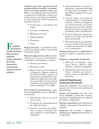 Page 6 ATTRA Cómo Prepararse para la Inspección Orgánica
Auditoria para dar seguimiento del
producto desde la semilla y su produc-
ción en el campo hasta la venta o uso
final. Una auditoria [de un producto
escogido por el certificador o al azar por
el inspector] es parte de los procedimien-
tos de la inspección. Puede requerir lo
siguientes registros:
Producción y actividades del
campo
Cosecha y rendimiento
Manejo pos-cosecha
Almacenamiento
Transporte
Venta
Manejo del suelo — actividades incluy-
endo la rotación de cultivos y prevención
/control de erosión
Manejo de plagas de los cultivos incluy-
endo insectos, ácaros, invertebrados,
vertebrados, enfermedades, y malezas.
Prácticas preventivas
Materiales usados
Reportes del uso de pesticidas, si
se requieren. (Algunos estados de
los Estados Unidos requieren el
reportaje al comisionado de agri-
cultura de aplicación a los culti-
vos comerciales de todo material
registrado con la Agencia de Pro-
tección Ambiental - U.S. EPA).
Prevención de contaminación y mez-
cla con materiales como sea aplicable a
su operación
Información sobre el uso de la
tierra vecina.
Prevención de contaminación en
las orillas de la finca
Archivos o registros de produc-
ción, cosecha, y venta para cul-
tivos orgánicos, transicionales y
colindantes
•
•
•
•
•
•
•
•
•
•
•
•
Almacenamiento de insumos y
materiales: separación adecuado
de materiales permitidos en la
agricultura orgánica de los pro-
hibidos
Agua de riego y prevención de
contaminación (i.e. diagrama de
válvulas, válvulas de expulsión,
y/o documentación de purgas
del agua para prevenir contam-
inación del agua con materiales
prohibidas como los fertilizantes
Listas de limpieza de equipo com-
partido con / usado en la agricul-
tura convencional
Documentación de procedimien-
tos para verificar la ausencia de
residuos de materiales de limp-
ieza y sanitizadores
Documentación de la certificación de
producto orgánico comprado para re-
vender
Etiquetas y etiquetado, incluyendo:
Materiales de empaque, cajas,
sacos, bolsas, amarres, ligas
elásticas, y etiquetas engomados
Numeración de porción de pro-
ductos vendidos pro menor y
mayor, como sea aplicable a su
operación
Lista del Papeleo para
Producción de Ganado
Listas de animales: Descripción del
ganado y aves de corral y los métodos de
identificación
Origen del ganado, aves de cor-
ral y animales, incluyendo crianza,
nacimiento /empollamiento y/o registros
de compra o adquisición
Raciones alimenticias para cada tipo de
animal, y cada etapa de desarrollo y cre-
cimiento
Registros de cosecha y almace-
namiento de alimentos producidos en
su operación
•
•
•
•
•
•
El papeleo
consiste en:
Prácticas de campo,
Observaciones y
monitoreo,
Compra y aplicación
de insumos,
Prevención de
contaminación,
Cosecha y venta de
productos
 