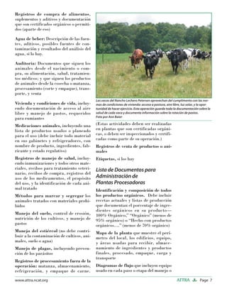 Page 7ATTRAwww.attra.ncat.org
Registros de compra de alimentos,
suplementos y aditivos y documentación
que son certificados orgánicos o permiti-
dos (aparte de eso)
Agua de beber: Descripción de las fuen-
tes, aditivos, posibles fuentes de con-
taminación y resultados del análisis del
agua, si lo hay.
Auditoria: Documentos que siguen los
animales desde el nacimiento o com-
pra, su alimentación, salud, tratamien-
tos médicos; y que siguen los productos
de animales desde la cosecha o matanza,
procesamiento (corte y empaque), trans-
porte, y venta
Vivienda y condiciones de vida, incluy-
endo documentación de acceso al aire
libre y manejo de pastos, requeridos
para rumiantes
Medicaciones animales, incluyendo una
lista de productos usados o planeado
para el uso (debe incluir todo material
en sus gabinetes y refrigeradores, con
nombre de producto, ingredientes, fab-
ricante y estado regulativo)
Registros de manejo de salud, incluy-
endo inmunizaciones y todos otros mate-
riales, recibos para tratamiento veteri-
nario, recibos de compra, registros del
uso de los medicamentos, el propósito
del uso, y la identificación de cada ani-
mal tratado
Métodos para marcar y segregar los
animales tratados con materiales prohi-
bidos
Manejo del suelo, control de erosión,
nutrición de los cultivos, y manejo de
pastos
Manejo del estiércol (no debe contri-
buir a la contaminación de cultivos, ani-
males, suelo o agua)
Manejo de plagas, incluyendo preven-
ción de los parásitos
Registros de procesamiento fuera de la
operación: matanza, almacenamiento,
refrigeración, y empaque de carne.
(Estas actividades deben ser realizadas
en plantas que son certificadas orgáni-
cas, o deben ser inspeccionados y certifi-
cadas como parte de su operación.)
Registros de venta de productos o ani-
males
Etiquetas, si los hay
Lista de Documentos para
Administración de
Plantas Procesadoras
Identificación y composición de todos
los productos orgánicos. Debe incluir
recetas actuales y listas de producción
que documentan el porcentaje de ingre-
dientes orgánicos en su producto—
100% Orgánico,” “Orgánico” (menos de
95% orgánico) o “Hecho con productos
orgánicos….” (menos de 70% orgánico)
Mapa de la planta que muestre el perí-
metro del local, los edificios, equipo,
y áreas usadas para recibir, almace-
namiento de ingredientes y productos
finales, procesado, empaque, carga y
transporte
Diagramas de flujo que incluyen equipo
usado en cada paso o etapa del manejo o
Las vacas del Rancho Lechero Petersen aprovechan del cumplimento con las nor-
mas de condiciones de vivienda: acceso a pastura, aire libre, luz solar, y la opor-
tunidad de hacer ejercicio. Esta operación guarda toda la documentación sobre la
salud de cada vaca y documenta información sobre la rotación de pastos.
Foto por Ann Baier
 