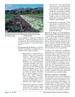 Page 8 ATTRA Cómo Prepararse para la Inspección Orgánica
procesamiento, y demuestre el flujo de
productos a través de la planta desde el
recibimiento de la materia prima hasta
la carga, transporte y venta del producto
final.
Documentación de fuentes y permisibi-
lidad de ingredientes y coadjuvantes tec-
nológicos para el procesamiento
Ingredientes y coadjuvantes tec-
nológicos para el procesamiento
orgánico: Debe mantener una
copia actual del certificado
orgánico de distribuidor que
demuestre que cada ingrediente
o elemento auxiliar para proc-
esamiento son orgánicos, certifi-
cados a las normas del Programa
Nacional Orgánico, tanto como el
nivel de certificación que apoya
su reclamo de etiqueta. Por ejem-
plo, si quiere etiquetar el pro-
ducto como “100% orgánico,”
todos los ingredientes y coadju-
vantes tecnológicos para el proc-
esamiento también deben ser cer-
tificados como “100% orgánico.”
Ingredientes agrícolas y coadju-
vantes tecnológicos para el pro-
cesamiento no-orgánico: Debe
proveer documentación que
•
•
afirma que cada ingrediente
específico a) no está disponible
comercialmente como orgánico,
b) no contiene insumos ni ha sido
producido con métodos prohibi-
dos (la ingeniería genética), c) no
ha sido tratado con radiación ion-
izadora, y d) no es de un cultivo
producido con agua residuales de
albañal o alcantarillado.
Ingredientes no-agrícolas: Todo
ingrediente no-agrícola debe ser
alistado en y consistente con las
anotaciones (restricciones) de la
Lista Nacional (NOP Secciones
205.605 y 205.606).
Manejo de plagas en el local/planta:
Debe mantener documentación de practi-
cas preventivas, procedimientos, mapas,
listas, reportes del servicio de compañías
de control de plagas, y registros de inci-
dentes. Si hace su propio manejo de pla-
gas o lo contrata, debe documentar mate-
riales usados y guardar las etiquetas y
MSDS (hojas informativas de seguridad
del material) de todos los productos.
Si planea usar materiales prohibidos
(sustancias no consistentes con la Lista
Nacional), debe a) incluirlos en el plan
de sistema orgánico que se entrega al cer-
tificador con una explicación de la cir-
cunstancias para su uso cuando no sean
suficientes los métodos de prevención ni
controles biológicos y mecánicos, b) ase-
gurar que su plan este aprobado, incluy-
endo el uso de cada material y los méto-
dos de prevención de contaminación, y c)
documentar las medidas de protección de
productos orgánicos durante la aplicación
de materiales para control de plagas.
Prácticas sanitarias y sanitación:
Documentación de los procedimientos
de operación rutinarias como las listas
o los libros mayores de limpieza y san-
itación o la purgación del equipo, y las
pruebas de los residuos. Las pruebas de
residuos deben ser apropiadas en cuanto
al tipo de material de sanitación usado
(pH para los productos ácidos o alcali-
nos, cloro para los productos clorina-
•
Los cultivos diversiﬁcados de Earthbound Farms requieren documentación
de la preparación delos suelos, manejo de plagas, siembra, cosecha, manejo
pos-cosecha, y ventas. Foto por Ann Baier
 