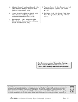 ATTRA// Companion Planting: Basic Concepts & Resources Page 13
5. Gabarino, Merwin S. and Sasso, Robert F. 1994.
Native American Heritage. Waveland Press,
Prospect Heights, Illinois. p. 308
6. Caduto, Michael J. and Burchac, Joseph. 1996.
Native American Gardening. Fulcrum
Publishing, Golden, Colorado. p. 70−93.
7. Wilson, Gilbert L. 1917. Agriculture of the
Hidatsa Indians. Minnesota Historical Society
Press, St. Paul, Minnesota. 129 p.
8. Talavaya Center. No date. Talavaya Seed and
Planting Manual. Espanola, New Mexico.
p. 5−11.
9. Buchanan, Carol. 1997. Brother Crow, Sister
Corn. Ten Speed Press, Berkeley, California.
119 p.
The ATTRA Project is operated by the National Center for Appropriate Technology under a grant from the
Rural Business-Cooperative Service, U.S. Department of Agriculture. These organizations do not recom-
mend or endorse products, companies, or individuals. ATTRA is located in the Ozark Mountains at the
University of Arkansas in Fayetteville at P.O. Box 3657, Fayetteville, AR 72702. ATTRA staff members prefer
to receive requests for information about sustainable agriculture via the toll-free number 800-346-9140.
The Electronic version of Companion Planting:
Basic Concepts & Resources is located at
<http:// www.attra.org/attra-pub/complant.html>.
 