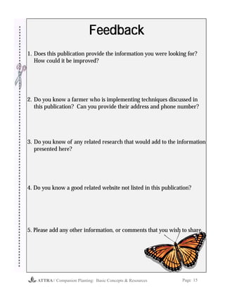 ATTRA// Companion Planting: Basic Concepts & Resources Page 15
FeedbackFeedbackFeedbackFeedbackFeedback
1. Does this publication provide the information you were looking for?
How could it be improved?
2. Do you know a farmer who is implementing techniques discussed in
this publication? Can you provide their address and phone number?
3. Do you know of any related research that would add to the information
presented here?
4. Do you know a good related website not listed in this publication?
5. Please add any other information, or comments that you wish to share.
 