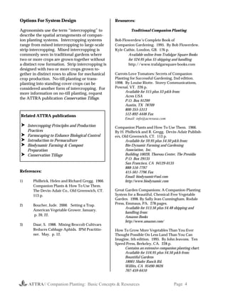 ATTRA// Companion Planting: Basic Concepts & Resources Page 4
Options For System Design
Agronomists use the term “intercropping” to
describe the spatial arrangements of compan-
ion planting systems. Intercropping systems
range from mixed intercropping to large-scale
strip intercropping. Mixed intercropping is
commonly seen in traditional gardens where
two or more crops are grown together without
a distinct row formation. Strip intercropping is
designed with two or more crops grown to-
gether in distinct rows to allow for mechanical
crop production. No-till planting or trans-
planting into standing cover crops can be
considered another form of intercropping. For
more information on no-till planting, request
the ATTRA publication Conservation Tillage.
References:
1) Philbrick, Helen and Richard Gregg. 1966.
Companion Plants & How To Use Them.
The Devin-Adair Co., Old Greenwich, CT.
113 p.
2) Boucher, Jude. 2000. Setting a Trap.
American Vegetable Grower. January.
p. 20, 22.
3) Daar, S. 1988. Mixing Broccoli Cultivars
Reduces Cabbage Aphids. IPM Practitio-
ner. May. p. 12.
Resources:
Traditional Companion Planting
Bob Flowerdew’s Complete Book of
Companion Gardening. 1995. By Bob Flowerdew.
Kyle Cathie, London, GB. 176 p.
Available online from Trafalgar Square Books
for $24.95 plus $5 shipping and handling
http://www.trafalgarsquare books.com
Carrots Love Tomatoes: Secrets of Companion
Planting for Successful Gardening, 2nd edition.
1998. By Louise Riotte. Storey Communications,
Pownal, VT. 226 p.
Available for $15 plus $3 p&h from:
Acres USA
P.O. Box 91299
Austin, TX 78709
800-355-5313
512-892-4448 Fax
Email: info@acresusa.com
Companion Plants and How To Use Them. 1966.
By H. Philbrick and R. Gregg. Devin-Adair Publish-
ers, Old Greenwich, CT. 113 p.
Available for $9.95 plus $4.50 p&h from:
Bio-Dynamic Farming and Gardening
Association, Inc.
Building 1002B, Thoreau Center, The Presidio
P.O. Box 29135
San Francisco, CA 94129-0135
888-516-7797
415-561-7796 Fax
Email: biodynamic@aol.com
http://www.biodynamic.com
Great Garden Companions: A Companion-Planting
System for a Beautiful, Chemical-Free Vegetable
Garden. 1998. By Sally Jean Cunningham. Rodale
Press, Emmaus, PA. 278 pages.
Available for $13.56 plus $4.48 shipping and
handling from:
Amazon Books
http://www.amazon.com/
How To Grow More Vegetables Than You Ever
Thought Possible On Less Land Than You Can
Imagine, 5th edition. 1995. By John Jeavons. Ten
Speed Press, Berkeley, CA. 228 p.
Contains an extensive companion planting chart.
Available for $16.95 plus $4.50 p&h from:
Bountiful Gardens
18001 Shafer Ranch Rd.
Willits, CA 95490-9626
707-459-6410
Related ATTRA publications
! Intercropping Principles and Production
Practices
! Farmscaping to Enhance Biological Control
! Introduction to Permaculture
! Biodynamic Farming & Compost
Preparation
! Conservation Tillage
 