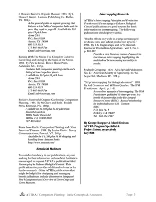 ATTRA// Companion Planting: Basic Concepts & Resources Page 5
J. Howard Garret’s Organic Manual. 1993. By J.
Howard Garret. Lantana Publishing Co., Dallas,
TX. 203 p.
A fine general guide on organic growing that
features a brief table of companion herbs and the
pests they repel on page 48. Available for $18
plus $3 p&h from:
Acres USA
P.O. Box 91299
Austin, TX 78709
800-355-5313
512-892-4448 Fax
Email: info@acresusa.com
Raising With The Moon: The Complete Guide to
Gardening and Living by the Signs of the Moon.
1993. By Pyle & Reese. Down Home Press,
Asheboro, NC. 147 p.
Contains both companion planting charts and a
listing of insect repellent plants.
Available for $14 plus $3 p&h from:
Acres USA
P.O. Box 91299
Austin, TX 78709
800-355-5313
512-892-4448 Fax
Email: info@acresusa.com
Rodale’s Successful Organic Gardening: Companion
Planting. 1994. By McClure and Roth. Rodale
Press, Emmaus, PA. 160 p.
Available for $14.95 plus $4.50 p&h from:
Bountiful Gardens
18001 Shafer Ranch Rd.
Willits, CA 95490-9626
707-459-6410
Roses Love Garlic: Companion Planting and Other
Secrets of Flowers. 1998. By Louise Riotte. Storey
Communications, Pownal, VT. 240 p.
Available for $ 11.96 plus $4.48 shipping and
handling from: Amazon Books
http://www.amazon.com/
Beneficial Habitats
To avoid redundancy in our publications, anyone
seeking further information on beneficial habitats is
encouraged to request ATTRA’s publication titled
Farmscaping to Enhance Biological Control. This
publication also provides additional references for
further research. Other ATTRA publications that
might be helpful for designing and managing
beneficial habitats include Biointensive Integrated
Pest Management and Overview of Cover Crops and
Green Manures.
Intercropping Research
ATTRA’s Intercropping Principles and Production
Practices and Farmscaping to Enhance Biological
Control publications are good sources for basic
information on intercropping. The following
publications should prove useful.
“Border effects on yields in a strip-intercropped
soybean, corn, and wheat production system.”
1996. By T.K. Iragavarapu and G.W. Randall.
Journal of Production Agriculture. Vol. 9, No. 1.
p. 101-107.
Provides a nice literature review of research to
that time on intercropping, highlighting the
multitude of factors causing variability in
results.
Multiple Cropping. 1976. ASA Special Publication
No. 27. American Society of Agronomy, 677 So.
Segoe Rd., Madison, WI. 378 p.
“Strip intercropping for biological control.” 1993.
By Joel Grossman and William Quarles. The IPM
Practitioner. April. p. 1–11.
An excellent synopsis of intercropping. The IPM
Practitioner, published 10 times per year, is a
benefit of membership in the Bio-Integral
Resource Center (BIRC). Annual membership
for individuals costs $35. Contact:
BIRC
P.O. Box 7414
Berkeley, CA 94707
Tel: 510-524-2567
By George Kuepper & Mardi Dodson
ATTRA Program Specialist &
Project Intern, respectively
July 2001
 