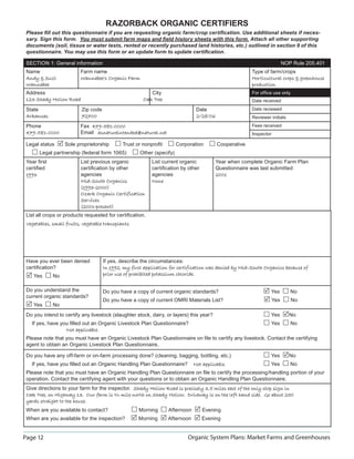 Page 12 Organic System Plans: Market Farms and Greenhouses
RAZORBACK ORGANIC CERTIFIERS
Please ﬁll out this questionnaire if you are requesting organic farm/crop certiﬁcation. Use additional sheets if neces-
sary. Sign this form. You must submit farm maps and ﬁeld history sheets with this form. Attach all other supporting
documents (soil, tissue or water tests, rented or recently purchased land histories, etc.) outlined in section 9 of this
questionnaire. You may use this form or an update form to update certiﬁcation.
SECTION 1: General information NOP Rule 205.401
Name
Andy  SuziAndy  Suzi
WannabeeWannabee
Farm name
Wannabee’s Organic FarmWannabee’s Organic Farm
Type of farm/crops
Horticultural crops  greenhouseHorticultural crops  greenhouse
productionproduction
Address City
123 Shady Hollow Road123 Shady Hollow Road Oak TreeOak Tree
State Zip code Date
ArkansasArkansas 7270072700 2/28/062/28/06
Phone
479-581-0000479-581-0000
Fax 479-581-0000479-581-0000
Email asnatureintended@natural.netasnatureintended@natural.net
List all crops or products requested for certiﬁcation.
Vegetables, small fruits, vegetable transplantsVegetables, small fruits, vegetable transplants
Have you ever been denied
certiﬁcation?
Yes No
If yes, describe the circumstances:
In 1992, my first application for certification was denied by Mid-South Organics because ofIn 1992, my first application for certification was denied by Mid-South Organics because of
prior use of prohibited potassium chloride.prior use of prohibited potassium chloride.
Do you understand the
current organic standards?
Yes No
Do you have a copy of current organic standards? Yes No
Do you have a copy of current OMRI Materials List? Yes No
Do you intend to certify any livestock (slaughter stock, dairy, or layers) this year? Yes No
If yes, have you ﬁlled out an Organic Livestock Plan Questionnaire? Yes No
Not applicable.Not applicable.
Please note that you must have an Organic Livestock Plan Questionnaire on ﬁle to certify any livestock. Contact the certifying
agent to obtain an Organic Livestock Plan Questionnaire.
Do you have any off-farm or on-farm processing done? (cleaning, bagging, bottling, etc.) Yes No
If yes, have you ﬁlled out an Organic Handling Plan Questionnaire? Not applicable.Not applicable. Yes No
Please note that you must have an Organic Handling Plan Questionnaire on ﬁle to certify the processing/handling portion of your
operation. Contact the certifying agent with your questions or to obtain an Organic Handling Plan Questionnaire.
Give directions to your farm for the inspector. Shady Hollow Road is precisely 3.5 miles east of the only stop sign inShady Hollow Road is precisely 3.5 miles east of the only stop sign in
Oak Tree, on Highway 13. Our farm is ¾ mile north on Shady Hollow. Driveway is on the left hand side. Go about 250Oak Tree, on Highway 13. Our farm is ¾ mile north on Shady Hollow. Driveway is on the left hand side. Go about 250
yards straight to the house.yards straight to the house.
When are you available to contact? Morning Afternoon Evening
When are you available for the inspection? Morning Afternoon Evening
Legal status Sole proprietorship Trust or nonproﬁt Corporation Cooperative
Legal partnership (federal form 1065) Other (specify)
Year ﬁrst
certiﬁed
19931993
List previous organic
certiﬁcation by other
agencies
Mid-South OrganicsMid-South Organics
(1993-2000)(1993-2000)
Ozark Organic CertificationOzark Organic Certification
ServicesServices
(2001-present)(2001-present)
List current organic
certiﬁcation by other
agencies
NoneNone
Year when complete Organic Farm Plan
Questionnaire was last submitted
20020011
For ofﬁce use only
Date received
Date reviewed
Reviewer initials
Fees received
Inspector
 