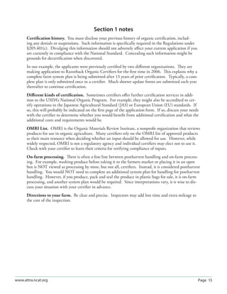 Page 13www.attra.ncat.org
Section 1 notes
Certiﬁcation history. You must disclose your previous history of organic certiﬁcation, includ-
ing any denials or suspensions. Such information is speciﬁcally required in the Regulations under
§205.401(c). Divulging this information should not adversely aﬀect your current application if you
are currently in compliance with the National Standard. Concealing such information might be
grounds for decertiﬁcation when discovered.
In our example, the applicants were previously certiﬁed by two diﬀerent organizations. They are
making application to Razorback Organic Certiﬁers for the ﬁrst time in 2006. This explains why a
complete farm system plan is being submitted after 13 years of prior certiﬁcation. Typically, a com-
plete plan is only submitted once to a certiﬁer. Much shorter update forms are submitted each year
thereafter to continue certiﬁcation.
Diﬀerent kinds of certiﬁcation. Sometimes certiﬁers oﬀer further certiﬁcation services in addi-
tion to the USDA’s National Organic Program. For example, they might also be accredited to cer-
tify operations to the Japanese Agricultural Standard (JAS) or European Union (EU) standards. If
so, this will probably be indicated on the ﬁrst page of the application form. If so, discuss your needs
with the certiﬁer to determine whether you would beneﬁt from additional certiﬁcation and what the
additional costs and requirements would be.
OMRI List. OMRI is the Organic Materials Review Institute, a nonproﬁt organization that reviews
products for use in organic agriculture. Many certiﬁers rely on the OMRI list of approved products
as their main resource when deciding whether an input should be allowed for use. However, while
widely respected, OMRI is not a regulatory agency and individual certiﬁers may elect not to use it.
Check with your certiﬁer to learn their criteria for verifying compliance of inputs.
On-farm processing. There is often a ﬁne line between postharvest handling and on-farm process-
ing. For example, washing produce before taking it to the farmers market or placing it in an open
box is NOT viewed as processing by most, but not all, certiﬁers. Instead, it is considered postharvest
handling. You would NOT need to complete an additional system plan for handling for postharvest
handling. However, if you produce, pack and seal the produce in plastic bags for sale, it is on-farm
processing, and another system plan would be required. Since interpretations vary, it is wise to dis-
cuss your situation with your certiﬁer in advance.
Directions to your farm. Be clear and precise. Inspectors may add lost time and extra mileage to
the cost of the inspection.
 