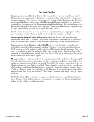 Page 15www.attra.ncat.org
Section 2 notes
Crops requested for certiﬁcation. Your certiﬁer needs to know what you are seeking to certify.
The certiﬁer needs enough detail so that there is no confusion about what is and isn’t being covered
by that certiﬁcation. There are times when you need to be quite speciﬁc about crop type. For exam-
ple, you should indicate whether lettuce is head lettuce or leaf lettuce, especially if you happen to
produce both. In this example, the Wannabees produce bulk salad mixes that consist of a variety of
lettuces and other greens. Because it is the only crop of that type, and because they are not also pro-
ducing it conventionally, it is suﬃcient to simply write leafy greens.
Exactly how speciﬁc you need to be can vary with the context in which the crop is grown and the
perspective of the certiﬁer. When in doubt, ask the certiﬁer how detailed you should be.
Crops requested for certiﬁcation: ﬁeld numbers. Note that this section is limited to crops
requested for certiﬁcation. Do not list crops that are only produced conventionally, or the conven-
tional or transitional ﬁeld numbers. Some certiﬁers, however, may also ask for that information.
Crops requested for certiﬁcation: projected yields. If you are trying a new crop and there is
no local information available, you can use standard yield ﬁgures from conventional publications.
While you must try to be realistic, provide optimistic yield estimates. Certiﬁers compare these esti-
mates to actual sales to see if the producer is selling more organic product than he or she actually
produced. If your yield estimate is much lower than the actual harvest, it might appear that you are
selling conventional production as organic.
Managed for three or more years. If you are seeking certiﬁcation for land that has been managed
by another person during any portion of the last three years, you must obtain a signed aﬃdavit from
that person attesting to how the land was treated. Speciﬁcally, the certiﬁer wants to know if any pro-
hibited materials or sewage sludge was applied. The certiﬁer also wants to know if any treated seeds,
which indicates use of a prohibited substance, or genetically engineered crops were planted. A copy
of such an aﬃdavit is among the attachments in this document. It is adapted from the land use his-
tory veriﬁcation form that is provided in ATTRA’s Forms, Documents, and Sample Letters for Organic
Producers.
The blueberry ﬁeld (Q) is in transition to organic and the Wannabees are not seeking certiﬁcation
for it. Because of this, the land use history veriﬁcation is not critical to the Wannabee’s application
and the certiﬁer probably would not expect it.
 