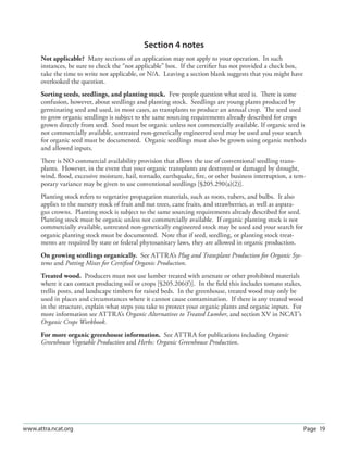 Page 19www.attra.ncat.org
Section 4 notes
Not applicable? Many sections of an application may not apply to your operation. In such
instances, be sure to check the “not applicable” box. If the certiﬁer has not provided a check box,
take the time to write not applicable, or N/A. Leaving a section blank suggests that you might have
overlooked the question.
Sorting seeds, seedlings, and planting stock. Few people question what seed is. There is some
confusion, however, about seedlings and planting stock. Seedlings are young plants produced by
germinating seed and used, in most cases, as transplants to produce an annual crop. The seed used
to grow organic seedlings is subject to the same sourcing requirements already described for crops
grown directly from seed. Seed must be organic unless not commercially available. If organic seed is
not commercially available, untreated non-genetically engineered seed may be used and your search
for organic seed must be documented. Organic seedlings must also be grown using organic methods
and allowed inputs.
There is NO commercial availability provision that allows the use of conventional seedling trans-
plants. However, in the event that your organic transplants are destroyed or damaged by drought,
wind, ﬂood, excessive moisture, hail, tornado, earthquake, ﬁre, or other business interruption, a tem-
porary variance may be given to use conventional seedlings [§205.290(a)(2)].
Planting stock refers to vegetative propagation materials, such as roots, tubers, and bulbs. It also
applies to the nursery stock of fruit and nut trees, cane fruits, and strawberries, as well as aspara-
gus crowns. Planting stock is subject to the same sourcing requirements already described for seed.
Planting stock must be organic unless not commercially available. If organic planting stock is not
commercially available, untreated non-genetically engineered stock may be used and your search for
organic planting stock must be documented. Note that if seed, seedling, or planting stock treat-
ments are required by state or federal phytosanitary laws, they are allowed in organic production.
On growing seedlings organically. See ATTRA’s Plug and Transplant Production for Organic Sys-
tems and Potting Mixes for Certiﬁed Organic Production.
Treated wood. Producers must not use lumber treated with arsenate or other prohibited materials
where it can contact producing soil or crops [§205.206(f)]. In the ﬁeld this includes tomato stakes,
trellis posts, and landscape timbers for raised beds. In the greenhouse, treated wood may only be
used in places and circumstances where it cannot cause contamination. If there is any treated wood
in the structure, explain what steps you take to protect your organic plants and organic inputs. For
more information see ATTRA’s Organic Alternatives to Treated Lumber, and section XV in NCAT’s
Organic Crops Workbook.
For more organic greenhouse information. See ATTRA for publications including Organic
Greenhouse Vegetable Production and Herbs: Organic Greenhouse Production.
 