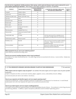 Page 20 Organic System Plans: Market Farms and Greenhouses
List all soil mix ingredients, fertility products, foliar sprays, and/or pest and disease inputs used or planned for use in
your organic greenhouse operation. Attach labels or have labels available for inspection, as applicable.
PRODUCT BRAND NAME OR SOURCE
STATUS: APPROVED (A)
RESTRICTED (R)
PROHIBITED (P)
IF RESTRICTED, DESCRIBE COMPLIANCE
WITH NOP RULE ANNOTATION
CHECK IF
GMO ()
CompostCompost Made on-farmMade on-farm A
Leaf moldLeaf mold Made on-farmMade on-farm A
Sphagnum peat mossSphagnum peat moss Black Gold Peat MossBlack Gold Peat Moss A
Ag-limeAg-lime SFASFA A
Dolomite limeDolomite lime BonideBonide A
Blood mealBlood meal BonideBonide A
Bone mealBone meal BonideBonide A
Sharp sandSharp sand Arkansas Builder’sArkansas Builder’s
SupplySupply
A
Fish emulsionFish emulsion Alaska Fish 5-1-1Alaska Fish 5-1-1 A
Kelp extractKelp extract Maxicrop Soluble PowderMaxicrop Soluble Powder
1-0-41-0-4
A
Insecticidal soapInsecticidal soap M-PedeM-Pede R Will be used only if an outbreak occurs.Will be used only if an outbreak occurs.
Use yellow sticky cards for monitoring.Use yellow sticky cards for monitoring.
Diatomaceous earthDiatomaceous earth Perma-GuardPerma-Guard A
Bordeaux mixBordeaux mix BonideBonide R Will use only if scouting reveals evidenceWill use only if scouting reveals evidence
of disease. Copper accumulation not aof disease. Copper accumulation not a
greenhouse issue.greenhouse issue.
Chlorine bleachChlorine bleach Wal-MartWal-Mart R Rinse all surfaces with clear well waterRinse all surfaces with clear well water
following chlorine treatment.following chlorine treatment.
What equipment do you use in your watering system?
Hand watering using hose and spray wand.Hand watering using hose and spray wand.
How do you prevent seedling diseases and/or insect problems?
We make our own clean soilless potting mix. Re-usable trays and pots are sanitized with chlorine. Control airflow. Release lace-We make our own clean soilless potting mix. Re-usable trays and pots are sanitized with chlorine. Control airflow. Release lace-
wing predators.wing predators.
C. IF YOU GROW BOTH ORGANIC AND NON-ORGANIC PLANTS IN YOUR GREENHOUSE: Not applicable
What organic and non-organic crops are grown? List varieties if the same organic and non-organic corps are grown (parallel
production).
Organic transplants for farm use and sale: tomatoes, peppers, eggplant, onions, sweet potatoes, broccoli, cabbage.Organic transplants for farm use and sale: tomatoes, peppers, eggplant, onions, sweet potatoes, broccoli, cabbage.
Conventional plants for sale to local retailers: Carnations.Conventional plants for sale to local retailers: Carnations.
How do you separate and identify organic and non-organic growing areas?
There are two greenhouses. Organic transplant production occupies about ½ of greenhouse A on the east end. A wood-framed,There are two greenhouses. Organic transplant production occupies about ½ of greenhouse A on the east end. A wood-framed,
double-plastic wall with a door separates the organic and conventional production areas.double-plastic wall with a door separates the organic and conventional production areas.
How do you label organic and non-organic seedlings/plants?
The organic and conventional greenhouse plants are distinctly different kinds of plants. The containers in which they are grownThe organic and conventional greenhouse plants are distinctly different kinds of plants. The containers in which they are grown
are distinctly different. In addition, organic transplants produced for sale are marked “organically grown.”are distinctly different. In addition, organic transplants produced for sale are marked “organically grown.”
 
