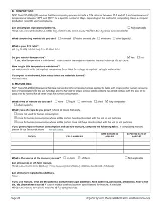 Page 28 Organic System Plans: Market Farms and Greenhouses
B. COMPOST USE:
NOP Rule 205.203(c)(2) requires that the composting process include a C:N ration of between 25:1 and 40:1 and maintenance of
temperatures between 131ºF and 170ºF for a speciﬁc number of days, depending on the method of composting. Keep a compost
production record to verify compliance.
List all compost ingredients/additives. Not applicable
Horse manure w/straw bedding, rotted hay, feathermeal, gravel dust, Pfeiffer’s Bio-dynamic Compost StarterHorse manure w/straw bedding, rotted hay, feathermeal, gravel dust, Pfeiffer’s Bio-dynamic Compost Starter
What composting method do you use? in-vessel static aerated pile windrows other (specify)
What is your C:N ratio?
We try to keep the starting C:N at about 30:1.We try to keep the starting C:N at about 30:1.
Do you monitor temperature? Yes No
If yes, what temperature is maintained. We ensure that the temperature reaches the required range of 131°–170°F.We ensure that the temperature reaches the required range of 131°–170°F.
How long is this temperature maintained?
We make sure it holds the required temperature for at least for 3 days as required. A log is maintained.We make sure it holds the required temperature for at least for 3 days as required. A log is maintained.
If compost is windrowed, how many times are materials turned?
Not applicable.Not applicable.
C. MANURE USE:
NOP Rule 205.203(c)(1) requires that raw manure be fully composted unless applied to ﬁelds with crops not for human consump-
tion or incorporated into the soil 120 days prior to harvest for crops whose edible portions has direct contact with the soil, or 90
days prior to harvest for all other crops for human consumption.
What forms of manure do you use? none liquid semi-solid piled fully composted
other (specify)
What types of crops do you grow? Check all boxes that apply.
crops not used for human consumption
crops for human consumption whose edible portion has direct contact with the soil or soil particles
crops for human consumption whose edible portion does not have direct contact with the soil or soil particles
If you grow crops for human consumption and use raw manure, complete the following table. If composting manure,
please ﬁll out Section B above. Not applicable.Not applicable.
CROP(S) FIELD NUMBERS
DATE MANURE IS
APPLIED
EXPECTED DATE OF
HARVEST
What is the source of the manure you use? on-farm off-farm Not applicable
List all sources of off-farm manure.
Horse manure with straw bedding. From Cunningham’s Riding Stables, Smithville, ArkansasHorse manure with straw bedding. From Cunningham’s Riding Stables, Smithville, Arkansas
List all manure ingredients/additives.
None.None.
If you use manure, what are the potential contaminants (pit additives, feed additives, pesticides, antibiotics, heavy met-
als, etc.) from these sources? Attach residue analysis/additive speciﬁcations for manure, if available.
Horse manure may have small amounts of fly-spray residues.Horse manure may have small amounts of fly-spray residues.
 