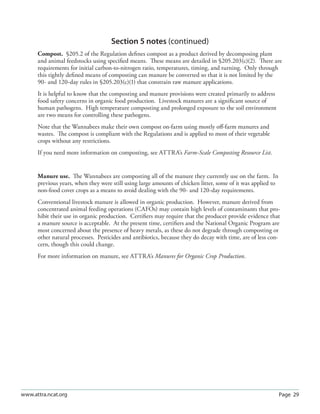 Page 29www.attra.ncat.org
Section 5 notes (continued)
Compost. §205.2 of the Regulation deﬁnes compost as a product derived by decomposing plant
and animal feedstocks using speciﬁed means. These means are detailed in §205.203(c)(2). There are
requirements for initial carbon-to-nitrogen ratio, temperatures, timing, and turning. Only through
this tightly deﬁned means of composting can manure be converted so that it is not limited by the
90- and 120-day rules in §205.203(c)(1) that constrain raw manure applications.
It is helpful to know that the composting and manure provisions were created primarily to address
food safety concerns in organic food production. Livestock manures are a signiﬁcant source of
human pathogens. High temperature composting and prolonged exposure to the soil environment
are two means for controlling these pathogens.
Note that the Wannabees make their own compost on-farm using mostly oﬀ-farm manures and
wastes. The compost is compliant with the Regulations and is applied to most of their vegetable
crops without any restrictions.
If you need more information on composting, see ATTRA’s Farm-Scale Composting Resource List.
Manure use. The Wannabees are composting all of the manure they currently use on the farm. In
previous years, when they were still using large amounts of chicken litter, some of it was applied to
non-food cover crops as a means to avoid dealing with the 90- and 120-day requirements.
Conventional livestock manure is allowed in organic production. However, manure derived from
concentrated animal feeding operations (CAFOs) may contain high levels of contaminants that pro-
hibit their use in organic production. Certiﬁers may require that the producer provide evidence that
a manure source is acceptable. At the present time, certiﬁers and the National Organic Program are
most concerned about the presence of heavy metals, as these do not degrade through composting or
other natural processes. Pesticides and antibiotics, because they do decay with time, are of less con-
cern, though this could change.
For more information on manure, see ATTRA’s Manures for Organic Crop Production.
 