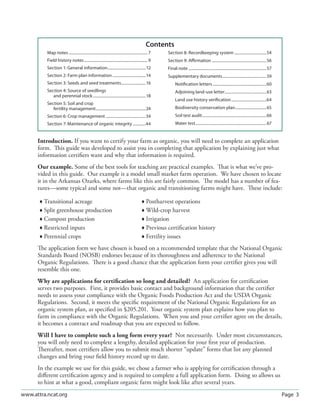 Page 3www.attra.ncat.org
Introduction. If you want to certify your farm as organic, you will need to complete an application
form. This guide was developed to assist you in completing that application by explaining just what
information certiﬁers want and why that information is required.
Our example. Some of the best tools for teaching are practical examples. That is what we’ve pro-
vided in this guide. Our example is a model small market farm operation. We have chosen to locate
it in the Arkansas Ozarks, where farms like this are fairly common. The model has a number of fea-
tures—some typical and some not—that organic and transitioning farms might have. These include:
 Transitional acreage  Postharvest operations
 Split greenhouse production  Wild-crop harvest
 Compost production  Irrigation
 Restricted inputs  Previous certiﬁcation history
 Perennial crops  Fertility issues
The application form we have chosen is based on a recommended template that the National Organic
Standards Board (NOSB) endorses because of its thoroughness and adherence to the National
Organic Regulations. There is a good chance that the application form your certiﬁer gives you will
resemble this one.
Why are applications for certiﬁcation so long and detailed? An application for certiﬁcation
serves two purposes. First, it provides basic contact and background information that the certiﬁer
needs to assess your compliance with the Organic Foods Production Act and the USDA Organic
Regulations. Second, it meets the speciﬁc requirement of the National Organic Regulations for an
organic system plan, as speciﬁed in §205.201. Your organic system plan explains how you plan to
farm in compliance with the Organic Regulations. When you and your certiﬁer agree on the details,
it becomes a contract and roadmap that you are expected to follow.
Will I have to complete such a long form every year? Not necessarily. Under most circumstances,
you will only need to complete a lengthy, detailed application for your ﬁrst year of production.
Thereafter, most certiﬁers allow you to submit much shorter “update” forms that list any planned
changes and bring your ﬁeld history record up to date.
In the example we use for this guide, we chose a farmer who is applying for certiﬁcation through a
diﬀerent certiﬁcation agency and is required to complete a full application form. Doing so allows us
to hint at what a good, compliant organic farm might look like after several years.
Map notes................................................................................. 7
Field history notes................................................................. 9
Section 1: General information.......................................12
Section 2: Farm plan information..................................14
Section 3: Seeds and seed treatments.........................16
Section 4: Source of seedlings
and perennial stock......................................................18
Section 5: Soil and crop
fertility management...................................................24
Section 6: Crop management .........................................34
Section 7: Maintenance of organic integrity .............44
Section 8: Recordkeeping system .................................54
Section 9: Aﬃrmation ........................................................56
Final note ................................................................................57
Supplementary documents.............................................59
Notiﬁcation letters .......................................................60
Adjoining land-use letter...........................................63
Land use history veriﬁcation....................................64
Biodiversity conservation plan................................65
Soil test audit..................................................................66
Water test.........................................................................67
Contents
 