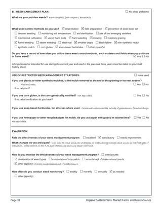 Page 38 Organic System Plans: Market Farms and Greenhouses
B. WEED MANAGEMENT PLAN: No weed problems
What are your problem weeds? Bermudagrass, johnsongrass, horsenettleBermudagrass, johnsongrass, horsenettle
What weed control methods do you use? crop rotation ﬁeld preparation prevention of weed seed set
delayed seeding monitoring soil temperature soil sterilization use of fast emerging varieties
mechanical cultivation use of hand tools hand weeding mowing livestock grazing
ﬂame weeding steam weeding electrical smother crops black fallow non-synthetic mulch
synthetic mulch corn gluten soap-based herbicides other (specify)
Do you keep a record of how often you utilize these weed control methods, such as dates and ﬁelds when you cultivate
or ﬂame weed? Yes No
All inputs used or intended for use during the current year and used in the previous three years must be listed on your ﬁeld
history sheet.
USE OF RESTRICTED WEED MANAGEMENT STRATEGIES: none used
If you use plastic or other synthetic mulches, is the mulch removed at the end of the growing or harvest season?
Not applicable.Not applicable. Yes No
If no, why not?
If you use corn gluten, is the corn genetically modiﬁed? Not applicableNot applicable. Yes No
If no, what veriﬁcation do you have?
If you use soap-based herbicides, list all areas where used. Occasional use around the outside of greenhouses, farm buildings.Occasional use around the outside of greenhouses, farm buildings.
If you use newspaper or other recycled paper for mulch, do you use paper with glossy or colored inks? Yes No
Not applicable.Not applicable.
EVALUATION:
Rate the effectiveness of your weed management program: excellent satisfactory needs improvement
What changes do you anticipate? Will need to evolve some new strategies on the blueberry acreage which is now in the first year ofWill need to evolve some new strategies on the blueberry acreage which is now in the first year of
transition. Weed control on the A, B,  S rotations is becoming easier with time.transition. Weed control on the A, B,  S rotations is becoming easier with time.
How do you monitor the effectiveness of your weed management program? weed counts
observation of weed types comparison of crop yields records kept of observations/counts
other (specify) Overall visual assessment of weed pressure.Overall visual assessment of weed pressure.
How often do you conduct weed monitoring? weekly monthly annually as needed
other (specify)
 