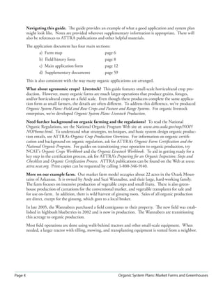 Page 4 Organic System Plans: Market Farms and Greenhouses
Navigating this guide. The guide provides an example of what a good application and system plan
might look like. Notes are provided wherever supplementary information is appropriate. There will
also be references to ATTRA publications and other helpful materials.
The application document has four main sections:
a) Farm map page 6
b) Field history form page 8
c) Main application form page 12
d) Supplementary documents page 59
This is also consistent with the way many organic applications are arranged.
What about agronomic crops? Livestock? This guide features small-scale horticultural crop pro-
duction. However, many organic farms are much larger operations that produce grains, forages,
and/or horticultural crops on a ﬁeld scale. Even though these producers complete the same applica-
tion form as small farmers, the details are often diﬀerent. To address this diﬀerence, we’ve produced
Organic System Plans: Field and Row Crops and Pasture and Range Systems. For organic livestock
enterprises, we’ve developed Organic System Plans: Livestock Production.
Need further background on organic farming and the regulations? To read the National
Organic Regulations, see the National Organic Program Web site at: www.ams.usda.gov/nop/NOP/
NOPhome.html. To understand what strategies, techniques, and basic system design organic produc-
tion entails, see ATTRA’s Organic Crop Production Overview. For information on organic certiﬁ-
cation and background on organic regulation, ask for ATTRA’s Organic Farm Certiﬁcation and the
National Organic Program. For guides on transitioning your operation to organic production, try
NCAT’s Organic Crops Workbook and the Organic Livestock Workbook. To aid in getting ready for a
key step in the certiﬁcation process, ask for ATTRA’s Preparing for an Organic Inspection: Steps and
Checklists and Organic Certiﬁcation Process. ATTRA publications can be found on the Web at www.
attra.ncat.org. Print copies can be requested by calling 1-800-346-9140.
More on our example farm. Our market farm model occupies about 22 acres in the Ozark Moun-
tains of Arkansas. It is owned by Andy and Suzi Wannabee, and their large, hard-working family.
The farm focuses on intensive production of vegetable crops and small fruits. There is also green-
house production of carnations for the conventional market, and vegetable transplants for sale and
for use on-farm. In addition, there is wild harvest of ginseng roots. Sales of all organic production
are direct, except for the ginseng, which goes to a local broker.
In late 2005, the Wannabees purchased a ﬁeld contiguous to their property. The new ﬁeld was estab-
lished in highbush blueberries in 2002 and is now in production. The Wannabees are transitioning
this acreage to organic production.
Most ﬁeld operations are done using walk-behind tractors and other small-scale equipment. When
needed, a larger tractor with tilling, mowing, and transplanting equipment is rented from a neighbor.
 