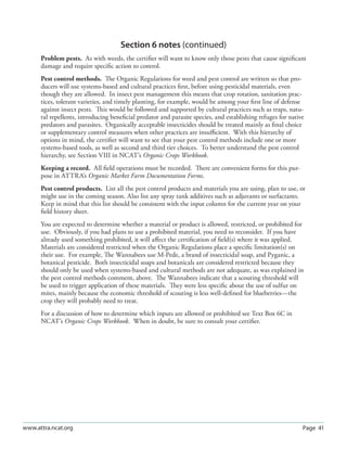 Page 41www.attra.ncat.org
Section 6 notes (continued)
Problem pests. As with weeds, the certiﬁer will want to know only those pests that cause signiﬁcant
damage and require speciﬁc action to control.
Pest control methods. The Organic Regulations for weed and pest control are written so that pro-
ducers will use systems-based and cultural practices ﬁrst, before using pesticidal materials, even
though they are allowed. In insect pest management this means that crop rotation, sanitation prac-
tices, tolerant varieties, and timely planting, for example, would be among your ﬁrst line of defense
against insect pests. This would be followed and supported by cultural practices such as traps, natu-
ral repellents, introducing beneﬁcial predator and parasite species, and establishing refuges for native
predators and parasites. Organically acceptable insecticides should be treated mainly as ﬁnal choice
or supplementary control measures when other practices are insuﬃcient. With this hierarchy of
options in mind, the certiﬁer will want to see that your pest control methods include one or more
systems-based tools, as well as second and third tier choices. To better understand the pest control
hierarchy, see Section VIII in NCAT’s Organic Crops Workbook.
Keeping a record. All ﬁeld operations must be recorded. There are convenient forms for this pur-
pose in ATTRA’s Organic Market Farm Documentation Forms.
Pest control products. List all the pest control products and materials you are using, plan to use, or
might use in the coming season. Also list any spray tank additives such as adjuvants or surfactants.
Keep in mind that this list should be consistent with the input column for the current year on your
ﬁeld history sheet.
You are expected to determine whether a material or product is allowed, restricted, or prohibited for
use. Obviously, if you had plans to use a prohibited material, you need to reconsider. If you have
already used something prohibited, it will aﬀect the certiﬁcation of ﬁeld(s) where it was applied.
Materials are considered restricted when the Organic Regulations place a speciﬁc limitation(s) on
their use. For example, The Wannabees use M-Pede, a brand of insecticidal soap, and Pyganic, a
botanical pesticide. Both insecticidal soaps and botanicals are considered restricted because they
should only be used when systems-based and cultural methods are not adequate, as was explained in
the pest control methods comment, above. The Wannabees indicate that a scouting threshold will
be used to trigger application of these materials. They were less speciﬁc about the use of sulfur on
mites, mainly because the economic threshold of scouting is less well-deﬁned for blueberries—the
crop they will probably need to treat.
For a discussion of how to determine which inputs are allowed or prohibited see Text Box 6C in
NCAT’s Organic Crops Workbook. When in doubt, be sure to consult your certiﬁer.
 
