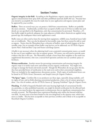 Page 45www.attra.ncat.org
Section 7 notes
Organic integrity in the ﬁeld. According to the Regulations, organic crops must be protected
against contamination from spray drift and other prohibited materials [§205.202 (c)]. Precisely how
you intend to accomplish this must be made clear in your application and organic system plan and
be approved by your certiﬁer.
Buﬀers. There are several ways you can protect a ﬁeld from contamination. Buﬀers are probably
the most common. Traditionally, certiﬁers have accepted a buﬀer zone of 25 feet in width, but such
details are not speciﬁed in the Regulations, only that contamination be prevented. Therefore, a 25-
foot buﬀer might be perfectly adequate for crops adjacent to ﬁelds where chemicals are applied using
ground rigs, but inadequate where aerial application is used.
Buﬀer zones are often used as lanes for moving farm equipment, wildlife areas, beneﬁcial insect habi-
tats, or windbreaks. They can also be planted to harvestable crops, but these cannot be sold or used
as organic. Notice that the Wannabees have a diversity of buﬀers, none of which happen to be har-
vestable crops. For an example of how buﬀer crop harvest can be addressed, see ATTRA’s Organic
System Plans: Field and Row Crops and Pasture and Range Systems.
A buﬀer is not necessary when the adjoining land is not a potential contamination source, as would
be the case if your neighbor were also an organic grower. Of course, you will need to provide some
evidence that this is the case. The Wannabees include a letter from their neighbor to the south (see
supplemental documents), who runs a natural beef operation and does not use synthetic sprays or
fertilizers.
Written notiﬁcation. Another means for preventing contamination and ensuring integrity for
organic crops is to notify road crews and utilities of your organic certiﬁcation. You might even
arrange to manage the brush and weeds yourself. Though the Wannabees do not go quite this far,
they have provided letters of notiﬁcation to the road crews and to their conventional neighbors.
These are included in the supplementary documents section. Draft copies of notiﬁcation letters can
be found in ATTRA’s Forms, Documents, and Sample Letters for Organic Producers.
“No Spray” signs. Certiﬁers like to see producers use these signs, especially along roadsides, util-
ity rights-of-way, and on ﬁelds abutting conventional production, where a lot of custom spraying is
done. For a list of vendors, ask for ATTRA’s Sources of “Spraying Prohibited” Signs for Organic Farms.
Flooding. If a ﬁeld is frequently ﬂooded with water bearing high loads of conventional fertiliz-
ers, pesticides, or other prohibited materials, you might be denied certiﬁcation for the aﬀected land.
However, you must be given the opportunity to demonstrate that no signiﬁcant contamination has
actually occurred. The Wannabees have experienced ﬂooding only within the forested wild-har-
vest ﬁeld. In most years it has been limited to the area designated as the riparian zone, which they
treat as a buﬀer. This has been acceptable to their previous certiﬁers and is likely to be acceptable to
Razorback Organic Certiﬁers.
 