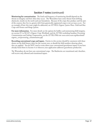 Page 47www.attra.ncat.org
Section 7 notes (continued)
Monitoring for contamination. The kind and frequency of monitoring should depend on the
threats to integrity and how often they occur. The Wannabees have some threats from drifting
chemicals, mostly on the north and east boundaries. Because of the crops they produce and the part
of the country they live in, genetic drift from genetically engineered crops is not an issue as yet. For
an example of how this issue might be addressed, see ATTRA’s Organic System Plans: Field and Row
Crops and Pasture and Range Systems.
For more information. For more details on the options for buﬀers and maintaining ﬁeld integrity,
see section IV in NCAT’s Organic Crops Workbook, and the ATTRA workshop handout Preventing
Contamination and Seeking Compensation, on the ATTRA Web site www.attra.ncat.org/downloads/
organic_cert/preventing_contamination.pdf.
Recording conventional crops and inputs. Entries in this section should be consistent with those
shown on the ﬁeld history sheet for the current year, as should the ﬁeld numbers showing where
they are applied. You do NOT need to write down your conventional greenhouse inputs if you have
already listed them in Section 4 or wherever your application addresses greenhouse production.
The Wannabees do not have any conventional crops. The blueberries are transitional and, therefore,
will receive only allowed and transitional inputs.
 