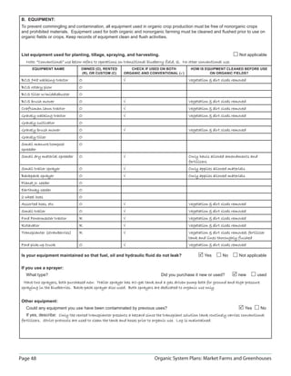 Page 48 Organic System Plans: Market Farms and Greenhouses
B. EQUIPMENT:
To prevent commingling and contamination, all equipment used in organic crop production must be free of nonorganic crops
and prohibited materials. Equipment used for both organic and nonorganic farming must be cleaned and ﬂushed prior to use on
organic ﬁelds or crops. Keep records of equipment clean and ﬂush activities.
List equipment used for planting, tillage, spraying, and harvesting. Not applicable
Note: “Conventional” use below refers to operations on transitional blueberry field, Q. No other conventional use.Note: “Conventional” use below refers to operations on transitional blueberry field, Q. No other conventional use.
EQUIPMENT NAME OWNED (O), RENTED
(R), OR CUSTOM (C)
CHECK IF USED ON BOTH
ORGANIC AND CONVENTIONAL ()
HOW IS EQUIPMENT CLEANED BEFORE USE
ON ORGANIC FIELDS?
BCS 948 walking tractorBCS 948 walking tractor O √ Vegetation  dirt clods removedVegetation  dirt clods removed
BCS rotary plowBCS rotary plow O
BCS tiller w/middlebusterBCS tiller w/middlebuster O
BCS brush mowerBCS brush mower O √ Vegetation  dirt clods removedVegetation  dirt clods removed
Craftsman lawn tractorCraftsman lawn tractor O √ Vegetation  dirt clods removedVegetation  dirt clods removed
Gravely walking tractorGravely walking tractor O √ Vegetation  dirt clods removedVegetation  dirt clods removed
Gravely cultivatorGravely cultivator O
Gravely brush mowerGravely brush mower O √ Vegetation  dirt clods removedVegetation  dirt clods removed
Gravely tillerGravely tiller O
Small manure/compostSmall manure/compost
spreaderspreader
O
Small dry material spreaderSmall dry material spreader O √ Only hauls allowed amendments andOnly hauls allowed amendments and
fertilizersfertilizers
Small trailer sprayerSmall trailer sprayer O √ Only applies allowed materialsOnly applies allowed materials
Backpack sprayerBackpack sprayer O √ Only applies allowed materialsOnly applies allowed materials
Planet Jr. seederPlanet Jr. seeder O
Earthway seederEarthway seeder O
2 wheel hoes2 wheel hoes O
Assorted hoes, etc.Assorted hoes, etc. O √ Vegetation  dirt clods removedVegetation  dirt clods removed
Small trailerSmall trailer O √ Vegetation  dirt clods removedVegetation  dirt clods removed
Ford Powermaster tractorFord Powermaster tractor R √ Vegetation  dirt clods removedVegetation  dirt clods removed
RotavatorRotavator R √ Vegetation  dirt clods removedVegetation  dirt clods removed
Transplanter (strawberries)Transplanter (strawberries) R √ Vegetation  dirt clods removed; fertilizerVegetation  dirt clods removed; fertilizer
tank and lines thoroughly flushedtank and lines thoroughly flushed
Ford pick-up truckFord pick-up truck O √ Vegetation  dirt clods removedVegetation  dirt clods removed
Is your equipment maintained so that fuel, oil and hydraulic ﬂuid do not leak? Yes No Not applicable
If you use a sprayer:
What type? Did you purchase it new or used? new used
Have two sprayers, both purchased new. Trailer sprayer has 40-gal tank and a gas driven pump both for ground and high pressureHave two sprayers, both purchased new. Trailer sprayer has 40-gal tank and a gas driven pump both for ground and high pressure
spraying in the blueberries. Back-pack sprayer also used. Both sprayers are dedicated to organic use only.spraying in the blueberries. Back-pack sprayer also used. Both sprayers are dedicated to organic use only.
Other equipment:
Could any equipment you use have been contaminated by previous uses? Yes No
If yes, describe: Only the rented transplanter presents a hazard since the transplant solution tank routinely carries conventionalOnly the rented transplanter presents a hazard since the transplant solution tank routinely carries conventional
fertilizers. Strict protocols are used to clean the tank and hoses prior to organic use. Log is maintained.fertilizers. Strict protocols are used to clean the tank and hoses prior to organic use. Log is maintained.
 