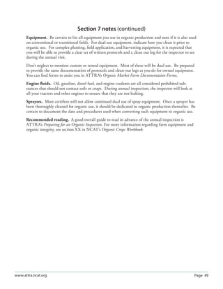 Page 49www.attra.ncat.org
Section 7 notes (continued)
Equipment. Be certain to list all equipment you use in organic production and note if it is also used
on conventional or transitional ﬁelds. For dual-use equipment, indicate how you clean it prior to
organic use. For complex planting, ﬁeld application, and harvesting equipment, it is expected that
you will be able to provide a clear set of written protocols and a clean out log for the inspector to see
during the annual visit.
Don’t neglect to mention custom or rented equipment. Most of these will be dual use. Be prepared
to provide the same documentation of protocols and clean-out logs as you do for owned equipment.
You can ﬁnd forms to assist you in ATTRA’s Organic Market Farm Documentation Forms.
Engine ﬂuids. Oil, gasoline, diesel fuel, and engine coolants are all considered prohibited sub-
stances that should not contact soils or crops. During annual inspection, the inspector will look at
all your tractors and other engines to ensure that they are not leaking.
Sprayers. Most certiﬁers will not allow continued dual use of spray equipment. Once a sprayer has
been thoroughly cleaned for organic use, it should be dedicated to organic production thereafter. Be
certain to document the date and procedures used when converting such equipment to organic use.
Recommended reading. A good overall guide to read in advance of the annual inspection is
ATTRA’s Preparing for an Organic Inspection. For more information regarding farm equipment and
organic integrity, see section XX in NCAT’s Organic Crops Workbook.
 