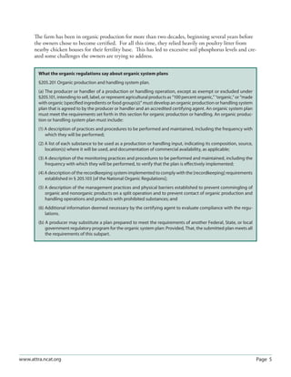 Page 5www.attra.ncat.org
The farm has been in organic production for more than two decades, beginning several years before
the owners chose to become certiﬁed. For all this time, they relied heavily on poultry litter from
nearby chicken houses for their fertility base. This has led to excessive soil phosphorus levels and cre-
ated some challenges the owners are trying to address.
What the organic regulations say about organic system plans
§205.201 Organic production and handling system plan.
(a) The producer or handler of a production or handling operation, except as exempt or excluded under
§205.101, intending to sell, label, or represent agricultural products as “100 percent organic,” “organic,” or “made
with organic (speciﬁed ingredients or food group(s))” must develop an organic production or handling system
plan that is agreed to by the producer or handler and an accredited certifying agent. An organic system plan
must meet the requirements set forth in this section for organic production or handling. An organic produc-
tion or handling system plan must include:
(1) A description of practices and procedures to be performed and maintained, including the frequency with
which they will be performed;
(2) A list of each substance to be used as a production or handling input, indicating its composition, source,
location(s) where it will be used, and documentation of commercial availability, as applicable;
(3) A description of the monitoring practices and procedures to be performed and maintained, including the
frequency with which they will be performed, to verify that the plan is eﬀectively implemented;
(4) A description of the recordkeeping system implemented to comply with the [recordkeeping] requirements
established in § 205.103 [of the National Organic Regulations];
(5) A description of the management practices and physical barriers established to prevent commingling of
organic and nonorganic products on a split operation and to prevent contact of organic production and
handling operations and products with prohibited substances; and
(6) Additional information deemed necessary by the certifying agent to evaluate compliance with the regu-
lations.
(b) A producer may substitute a plan prepared to meet the requirements of another Federal, State, or local
government regulatory program for the organic system plan: Provided, That, the submitted plan meets all
the requirements of this subpart.
 