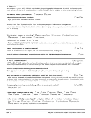 Page 50 Organic System Plans: Market Farms and Greenhouses
C. HARVEST:
NOP Rule 205.272(b)(1) and (2) requires that containers, bins, and packaging materials must not contain synthetic fungicides,
preservatives, or fumigants. All reusable containers must be thoroughly cleaned and pose no risk of contamination prior to use.
How are your organic crops harvested? mechanical by hand
Are any organic crops custom harvested? Yes No
If yes, provide name and address of custom harvester.
Describe steps taken to protect organic crops from commingling and contamination during harvest.
Because we do not have parallel production, there is no hazard of commingling. We use only clean, uncontaminated containers andBecause we do not have parallel production, there is no hazard of commingling. We use only clean, uncontaminated containers and
tools for harvesting.tools for harvesting.
What containers are used for harvesting? gravity wagons/boxes truck boxes cardboard/waxed boxes
wooden totes plastic containers other (specify)
Are containers new or used? new used
If used, what did they contain prior to organic use? Used containers have only had prior harvest and storage use on this farm, onUsed containers have only had prior harvest and storage use on this farm, on
organic and transitional crops.organic and transitional crops.
Are the containers used for organic crops only? Yes No
Some of the harvest containers are also going to be used to harvest the transitional blueberry crop.Some of the harvest containers are also going to be used to harvest the transitional blueberry crop.
Describe potential contamination or commingling problems you have with harvest of organic crops. none
D. POSTHARVEST HANDLING: Not applicable
NOP Rule 205.201(a)(5) requires that postharvest handling procedures do not contaminate organic products with nonorganic
crops or prohibited materials. For on-farm processing, you may need to complete an organic Handling Plan Questionnaire.
Describe your postharvest handling procedures and equipment.
Washing greens, trimming stems and outer leaves, brushing dirt from tubers and roots, sorting and culling.ashing greens, trimming stems and outer leaves, brushing dirt from tubers and roots, sorting and culling.
Is the processing area and equipment used for both organic and nonorganic products? Yes No
If yes, describe steps taken to prevent commingling and contamination. The only nonorganic crop that we’ll deal with in this post-The only nonorganic crop that we’ll deal with in this post-
harvest area will be transitional blueberries. The blueberries are not in parallel production so there is no hazard of commingling. Sinceharvest area will be transitional blueberries. The blueberries are not in parallel production so there is no hazard of commingling. Since
the blueberries are in transition, no prohibited materials are involved to cause contamination.the blueberries are in transition, no prohibited materials are involved to cause contamination.
Does packaging present any contamination problems for your organic products? Yes No
If yes, what are they?
Check types of packaging material used: bulk paper cardboard wood glass metal
foil plastic waxed paper aseptic natural ﬁber synthetic ﬁber other (specify)
In what form are ﬁnished products shipped? dry bulk liquid bulk tote bags tote boxes paper
bags foil bags metal drums mesh bags cardboard drums cardboard cases plastic crates
other (specify) Not applicable. All products are direct marketed.Not applicable. All products are direct marketed.
 