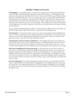 Page 51www.attra.ncat.org
Section 7 notes (continued)
Commingling. Commingling refers to contact between organically and nonorganically produced
crops that risks conventional product being sold or represented as organic. Commingling is a big
concern on split operations, especially when the same crop is produced both organically and conven-
tionally as in parallel production. This is not of great concern on an operation like the Wannabee’s,
either during harvest or postharvest operations. If the Wannabees also used their washing and sort-
ing facilities for conventional fruits and vegetables, the certiﬁer would expect them to reference pro-
tocols and other tools they use to prevent commingling. They would not need to detail the protocols
in their application, but would be expected to demonstrate and explain them to the inspector during
annual inspection.
For an example of parallel production and how an organic producer addresses it in a system plan, see
ATTRA’s Organic System Plans: Field and Row Crops and Pasture and Range Systems.
Contamination. Contamination refers to the contact of an organic product with a prohibited sub-
stance. At harvest, one major concern is ﬁeld totes and boxes. Certiﬁers want to know that the con-
tainers you use are NOT impregnated with fungicides or insecticides. If they were used for nonor-
ganic harvest prior to this time, were they adequately cleaned?
Contamination concerns continue at postharvest. Any washing agents that contact food or are
used on food-contact surfaces must be allowed materials. Prohibited materials must be stored away
from the area or in such a way that accidental contamination of organic food cannot occur. Any
containers used during postharvest handling may not be impregnated with fungicides or insecticides.
Post-harvest handling and on-farm processing. As discussed earlier in the notes on Section 1,
there can be a ﬁne line between postharvest handling and on-farm processing. For example, wash-
ing and sorting produce before taking it to market, as the Wannabees do, is treated as postharvest
handling. Were they to pack and seal the same produce into labeled bags, it would likely be consid-
ered on-farm processing. In that case, an additional system plan for handling would be required. If
your postharvest activities exceed the most basic washing, sorting, and cooling steps, you should talk
to your certiﬁer.
For more information. For maintaining organic integrity at harvest, see section XVII in NCAT’s
Organic Crops Workbook; for similar guidance during postharvest handling and on-farm processing
see section XIX. For technical information see ATTRA’s Postharvest Handling of Fruits and Vegeta-
bles and the University of California Cooperative Extension publication 7254, Postharvest Handling
for Organic Crops.
 