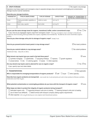 Page 52 Organic System Plans: Market Farms and Greenhouses
E. CROP STORAGE: No organic crop storage
Operators must keep organic and nonorganic crops in separate storage areas and prevent commingling and contamination.
Storage records must be maintained.
Describe your storage locations.
STORAGE ID # TYPE OF CROPS STORED TYPE OF STORAGE CAPACITY/SIZE ORGANIC (O), TRANSITIONAL (T),
BUFFER (B), CONVENTIONAL (C)
CoolerCooler Highly perishable vegetables Highly perishable vegetables 
fruitsfruits
Walk-in coolerWalk-in cooler 200 sq. ft.200 sq. ft. O, TO, T
CellarCellar Root crops, squashRoot crops, squash Root cellarRoot cellar 110 sq. ft.110 sq. ft. O
Do you use the same storage areas for organic, transitional, buffer, and/or conventional crops. Yes No
If yes, how do you segregate organic crops from nonorganic crops? The only nonorganic crop in storage is transitionalThe only nonorganic crop in storage is transitional
blueberries which are easily distinguishable from organic vegetables and strawberries. Blueberries are never stored above organicblueberries which are easily distinguishable from organic vegetables and strawberries. Blueberries are never stored above organic
produce.produce.
How do you clean storage units prior to storage of organic crops? Sweep it out.Sweep it out.
How do you prevent/control insect pests in crop storage areas? No insect problems
How do you control rodents in crop storage areas? No rodent problems
Mechanical traps. Keep cats on farm.Mechanical traps. Keep cats on farm.
What stored crop inputs have you used in the last three years? none
synthetic fumigants rodenticides sprouting inhibitors ripeners growth regulators
preservatives oils coloring agents waxes other (specify)
Are any stored crop inputs used or planned for use on organic crops? Yes No
If yes, specify input and retain labels.
F. TRANSPORTATION: Not applicable
Who is responsible for arranging transportation of organic products? self buyer other (specify)
Describe how organic products are transported. Use owned van truck and pick-up truck to haul produce to farmers markets,Use owned van truck and pick-up truck to haul produce to farmers markets,
restaurants and other buyers.restaurants and other buyers.
What potential contamination or commingling problems do you have with the transport of organic crops? none
What steps are taken to protect the integrity of organic products during transport?
dedicated organic only inspecting transport units prior to loading cleaning transport units prior to loading
use of clean truck afﬁdavits letter/contract with transport company stating organic requirements
other (specify) Will only be hauling our own organic and transitional produce.Will only be hauling our own organic and transitional produce.
 
