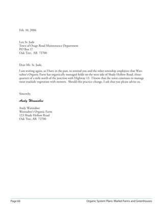 Page 60 Organic System Plans: Market Farms and Greenhouses
Feb. 10, 2006
Len St. Jude
Town of Osage Road Maintenance Department
PO Box 17
Oak Tree, AR 72700
Dear Mr. St. Jude,
I am writing again, as I have in the past, to remind you and the other township employees that Wan-
nabee’s Organic Farm has organically managed ﬁelds on the west side of Shady Hollow Road, three-
quarters of a mile north of the junction with Highway 13. I know that the town continues to manage
most roadside vegetation with mowers. Should this practice change, I ask that you please advise us.
Sincerely,
Andy Wannabee
Andy Wannabee
Wannabee’s Organic Farm
123 Shady Hollow Road
Oak Tree, AR 72700
 