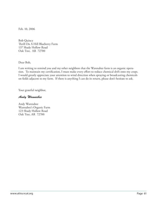 Page 61www.attra.ncat.org
Feb. 10, 2006
Bob Quincy
Thrill On A Hill Blueberry Farm
137 Shady Hollow Road
Oak Tree, AR 72700
Dear Bob,
I am writing to remind you and my other neighbors that the Wannabee farm is an organic opera-
tion. To maintain my certiﬁcation, I must make every eﬀort to reduce chemical drift onto my crops.
I would greatly appreciate your attention to wind direction when spraying or broadcasting chemicals
on ﬁelds adjacent to my farm. If there is anything I can do in return, please don’t hesitate to ask.
Your grateful neighbor,
Andy Wannabee
Andy Wannabee
Wannabee’s Organic Farm
123 Shady Hollow Road
Oak Tree, AR 72700
 