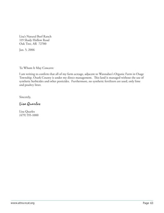 Page 63www.attra.ncat.org
Lisa’s Natural Beef Ranch
119 Shady Hollow Road
Oak Tree, AR 72700
Jan. 5, 2006
To Whom It May Concern:
I am writing to conﬁrm that all of my farm acreage, adjacent to Wannabee’s Organic Farm in Osage
Township, Ozark County is under my direct management. This land is managed without the use of
synthetic herbicides and other pesticides. Furthermore, no synthetic fertilizers are used, only lime
and poultry litter.
Sincerely,
Lisa Quarles
Lisa Quarles
(479) 555-1000
 