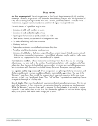 Page 7www.attra.ncat.org
Map notes
Are ﬁeld maps required? There is no provision in the Organic Regulations speciﬁcally requiring
ﬁeld maps. However, maps are the chief means for demonstrating that you meet the requirement of
§205.202(c), stating that organic ﬁelds must have “distinct, deﬁned boundaries and buﬀer zones…”
Furthermore, maps are customary and most certiﬁers will expect you to provide one.
Essential features of a good ﬁeld map include:
 Locations of ﬁelds with numbers or names
 Locations of roads and utility rights-of-way
 Hydrological features such as ponds, streams and wells
 Other natural features, such as woodland and protected areas
 Locations of buildings and other structures
 Adjoining land use
 Orientation, such as an arrow indicating compass directions
 Prevailing wind direction during growing season
 Locations of ﬁeld buﬀers. Buﬀers are strips of land that separate organic ﬁelds from conventional
ﬁelds or other sources of contamination. No prohibited substances may be used in a buﬀer zone;
however, any crops grown in there may not be sold as organic.
Field names or numbers. Choose names or a numbering system that is clear and not confusing
either to you, your farm staﬀ, or the certiﬁer. A combination of a letter with a number, as the Wan-
nabees have done for most of their ﬁelds, is recommended. It is important that ﬁeld names or num-
bers be consistent with those used on the ﬁeld history sheets and throughout your application.
Is a separate facility map necessary? When an operation has split or parallel crop production, and
the farmstead layout is complex, an additional facility map might be appropriate. The scale of the
Wannabee’s map allows them provide the necessary detail on a single map, so a facility map is not
necessary in their case. See Organic System Plans: Field and Row Crops and Pasture and Range Systems
for a practical example of a facility map.
Keep it simple. Maps must be suﬃciently accurate to reﬂect the actual circumstances. They do not
need to be elaborate. In fact, artistry and extraneous details can be confusing and are discouraged.
While the Wannabee’s map was drawn with a computer, free-hand drawing is acceptable as long as
it provides a clear and accurate picture. It is also common for applicants to use Farm Service Agency
(FSA) aerial photos, with details added using a pen or pencil.
 