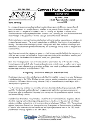 The ATTRA Project is operated by the National Center
for Appropriate Technology, under a grant from the USDA’s
Rural Business-Cooperative Service.
www.attra.org
In a composting greenhouse, heat and carbon dioxide are generated from a manure-based
compost contained in a special chamber attached to one side of the greenhouse. In-vessel
compost units or compost windrows—located in a nearby but separate location—are an
alternative to attached compost chambers. In either case, capturing the heat of combustion and
distributing it to the greenhouse itself is a design feature that needs attention.
Options include wrapping the compost chamber with recirculating water pipes, or using an air-
to-water heat exchanger. The heated water is then available for distribution through radiant
heating. Since root-zone heating—hydronic tubing used with floor and bench heating—is an
established practice in the greenhouse industry, the technology already exists to integrate this
source of heat.
As with any compost site, equipment access is a basic requirement to facilitate the movement of
vehicles, tractors, and bucket loaders. Large-scale composting relies on efficient handling and
mixing of raw feedstocks such as manures, straw, and green waste.
Root-zone heating systems work well with any low-temperature (90–110° F.) water system,
including compost-heated, solar-heated, and geothermal-heated water, as well as warm waste
water from power plants and co-generation facilities. A separate greenhouse resource packet
on root-zone heating is available from ATTRA.
Composting Greenhouses at the New Alchemy Institute
Heating greenhouses with waste heat generated by thermophilic compost is an idea that gained
a lot of attention in the 1980s. The best known example was the composting greenhouse project
initiated in 1983 at the New Alchemy Institute (NAI) in Massachussetts, which began with a
700-square-foot prototype.
The New Alchemy Institute was one of the premier alternative technology centers in the 1970s
and 80s. The Institute published widely on appropriate technology, ecology, solar energy,
bioshelters, solar greenhouses, integrated pest management in greenhouses, organic farming,
and sustainable agriculture.
From the mid- to late 80s, NAI published a number of research reports and magazine articles
about its ongoing work with composting greenhouses. Enclosed is the complete set of four
articles published on this topic in New Alchemy Quarterly between 1983 and 1989. These articles
contain blueprints, illustrations, photographs, and descriptions of the composting greenhouse.
Of special note are the seven conclusions reached by the greenhouse team in the 1987 article,
plus the new findings reported in the 1989 article.
800-346-9140
AppropriateTechnologyTransferforRuralAreas
COMPOST HEATED GREENHOUSES
By Steve Diver
NCAT Agriculture Specialist
January 2001
CURRENT TOPIC
 
