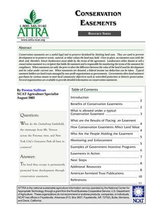 ATTRA is the national sustainable agriculture information service operated by the National Center for
AppropriateTechnology,throughagrantfromtheRuralBusiness-CooperativeService,U.S.Department
of Agriculture. These organizations do not recommend or endorse products, companies, or individuals.
NCAT has offices in Fayetteville, Arkansas (P.O. Box 3657, Fayetteville, AR 72702), Butte, Montana,
and Davis, California.
By Preston Sullivan
NCAT Agriculture Specialist
August 2003
RESOURCE SERIES
CONSERVATION
EASEMENTS
Abstract
Conservation easements are a useful legal tool to preserve farmland by limiting land uses. They are used to prevent
development or to preserve scenic, natural, or other values the land may hold. Once in place, an easement runs with the
deed, and, therefore, future landowners must abide by the terms of the agreement. Landowners either donate or sell a
conservation easement to a recipient that holds the easement and is responsible for monitoring the terms of the easement for
compliance. When easements are sold, the price is often the difference between the value of the land if used for development
and its value under current use. When easements are donated, a federal income tax deduction can be taken. Typical
easement holders are land trusts managed by non-profit organizations or governments. Governments often fund easement
purchases by various means to meet local community objectives such as watershed protection or historic preservation.
Several organizations are available to provide detailed information on conservation easements.
What do the Gettysburg battlefield,
the viewscape from Mt. Vernon
across the Potomac river, and New
York City’s Greenacre Park all have in
common?
The land they occupy is permanently
protected from development through
conservation easements.
Introduction
........................................................................ 2
Benefits of Conservation Easements
........................................................................ 2
What is allowed under a typical
Conservation Easement .................................... 3
What are the Results of Placing an Easement
........................................................................ 4
How Conservation Easements Affect Land Value
........................................................................ 4
Who Are the People Holding the Easement
........................................................................ 5
Monitoring and Enforcement
........................................................................ 5
Examples of Government Incentive Programs
........................................................................ 6
Easements in Action
........................................................................ 7
Next Steps
........................................................................ 8
Additional Resources
........................................................................ 8
American Farmland Trust Publications
...................................................................... 10
References
...................................................................... 11
Table of Contents
Question:
Answer:
 