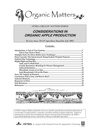 is a project of the National Center for Appropriate Technologyis a project of the National Center for Appropriate Technologyis a project of the National Center for Appropriate Technologyis a project of the National Center for Appropriate Technology
ATTRA's ORGANIC MATTERS SERIES
CONSIDERATIONS IN
ORGANIC APPLE PRODUCTION
By Guy Ames, NCAT Agriculture Specialist, July 2001
Contents:
Introduction: A Tale of Two Systems.................................................................................2
East is East, West is West.............................................................................................3
Multiple Pests: No Silver Bullet, Just a Scattergun .........................................................4
Plum Curculio: The Snout-nosed, Hump-backed, Pimpled Nemesis..........................5
Particle Film Technology ......................................................................................................6
Blight Plight and Rot Rut......................................................................................................8
Seek, and Ye Shall Find...............................................................................................8
Genetic Resistance: Breeding for Disease Management.......................................9
Induced Resistance.......................................................................................................10
Microbials: Germs of an Idea.....................................................................................11
Inert Biorationals: Oil on the Water..........................................................................12
Econ. 101: Supply & Demand...............................................................................................13
Conclusion: East is East, and West is Best? .......................................................................14
Selected Abstracts...................................................................................................................15
Resources in Print...................................................................................................................19
Web Resources........................................................................................................................22
References................................................................................................................................23
ATTRA's Organic Matters publication series was created to speed the flow of technical information on
current topics to organic farmers, researchers, and others involved in organic production. Support in
initiating this series has been provided by the Organic Farming Research Foundation, the USDA's
Agricultural Marketing Service, and the Kerr Center for Sustainable Agriculture.
 