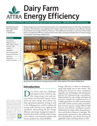 Introduction..................... 1
Milking process............... 2
Milk cooling systems .... 3
Heating water.................. 5
Lighting ............................. 6
Ventilation ........................ 9
Farm energy audits ..... 11
Financial incentives..... 11
Summary......................... 12
References ...................... 13
Further resources......... 13
Introduction
D
airy farms today face challenges
and opportunities fueled by rap-
idly rising energy costs and con-
cerns about environmental impacts. Dairy
farms use more energy than almost any
other agricultural operation. Energy is used
in the milking process, and for cooling and
storing milk, heating water, lighting and
ventilation. Determining the best energy
eﬃciency and energy management opportu-
nities for dairy farms will help reduce energy
costs, enhance environmental quality and
increase productivity and proﬁtability.
Energy efficiency is often an inexpensive,
quick and simple way to save money. This
publication focuses on dairy equipment
upgrades, new technologies and management
practices for reducing energy consumption.
Opportunities for cost savings and improved
processes include the implementation of:
variable speed drives for milk vacuum pumps
and milk transfer systems, plate precoolers,
heat recovery systems, energy-eﬃcient light
fixtures and efficient ventilation systems.
Information on energy audits, ﬁnancial incen-
tives and further resources is included. The
opportunities presented in this publication
were developed for cow dairies but may be
applicable to goat and sheep dairies as well.
Dairy farms use vast amounts of energy to harvest milk. Photo coutesy of The Lands at Hillside Farms.
A Publication of ATTRA—National Sustainable Agriculture Information Service • 1-800-346-9140 • www.attra.ncat.org
ATTRA—National Sustainable
Agriculture Information Service
(www.attra.ncat.org) is managed
by the National Center for Appro-
priate Technology (NCAT) and is
funded under a grant from the
United States Department of
Agriculture’s Rural Business-
Cooperative Service. Visit the
NCAT Web site (www.ncat.org/
sarc_current.php) for
more information on
our sustainable agri-
culture projects.
Contents
By Andy Pressman
NCAT Agriculture
Specialist
© 2010 NCAT
Dairy Farm
Energy Efficiency
Rising energy costs and environmental concerns are causing dairy farmers to alter their management
practices. Dairy farmers are analyzing their energy inputs and investing in cost-effective energy
conservation and energy efﬁciency measures. This publication provides an overview of how dairy
farms can implement efﬁciency improvements and energy-saving technologies that can reduce energy
consumption and energy-related costs.
 