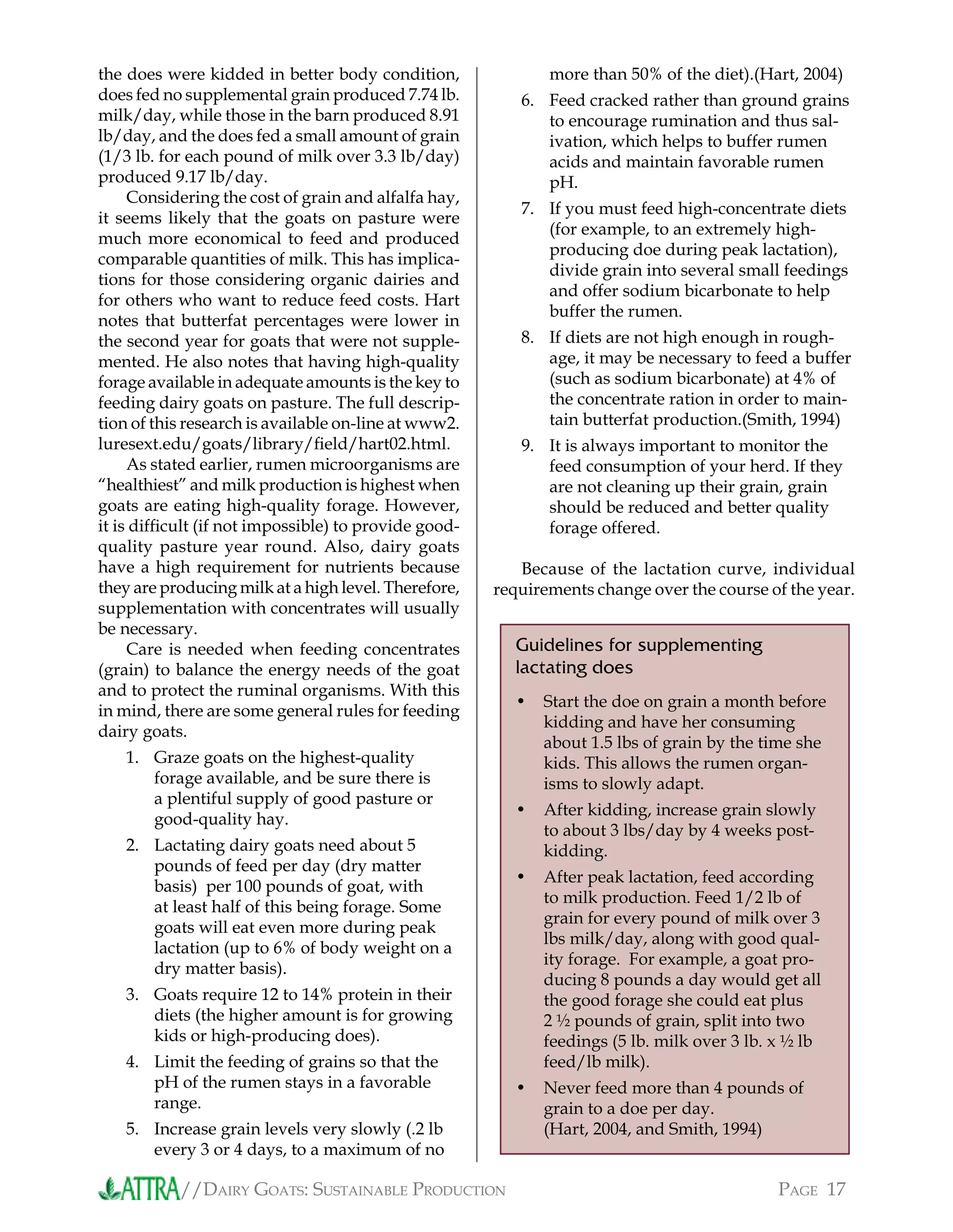 //DAIRY GOATS: SUSTAINABLE PRODUCTION PAGE 17
the does were kidded in better body condition,
does fed no supplemental grain produced 7.74 lb.
milk/day, while those in the barn produced 8.91
lb/day, and the does fed a small amount of grain
(1/3 lb. for each pound of milk over 3.3 lb/day)
produced 9.17 lb/day.
Considering the cost of grain and alfalfa hay,
it seems likely that the goats on pasture were
much more economical to feed and produced
comparable quantities of milk. This has implica-
tions for those considering organic dairies and
for others who want to reduce feed costs. Hart
notes that butterfat percentages were lower in
the second year for goats that were not supple-
mented. He also notes that having high-quality
forage available in adequate amounts is the key to
feeding dairy goats on pasture. The full descrip-
tion of this research is available on-line at www2.
luresext.edu/goats/library/ﬁeld/hart02.html.
As stated earlier, rumen microorganisms are
“healthiest” and milk production is highest when
goats are eating high-quality forage. However,
it is difﬁcult (if not impossible) to provide good-
quality pasture year round. Also, dairy goats
have a high requirement for nutrients because
they are producing milk at a high level. Therefore,
supplementation with concentrates will usually
be necessary.
Care is needed when feeding concentrates
(grain) to balance the energy needs of the goat
and to protect the ruminal organisms. With this
in mind, there are some general rules for feeding
dairy goats.
Graze goats on the highest-quality
forage available, and be sure there is
a plentiful supply of good pasture or
good-quality hay.
Lactating dairy goats need about 5
pounds of feed per day (dry matter
basis) per 100 pounds of goat, with
at least half of this being forage. Some
goats will eat even more during peak
lactation (up to 6% of body weight on a
dry matter basis).
Goats require 12 to 14% protein in their
diets (the higher amount is for growing
kids or high-producing does).
Limit the feeding of grains so that the
pH of the rumen stays in a favorable
range.
Increase grain levels very slowly (.2 lb
every 3 or 4 days, to a maximum of no
1.
2.
3.
4.
5.
more than 50% of the diet).(Hart, 2004)
Feed cracked rather than ground grains
to encourage rumination and thus sal-
ivation, which helps to buffer rumen
acids and maintain favorable rumen
pH.
If you must feed high-concentrate diets
(for example, to an extremely high-
producing doe during peak lactation),
divide grain into several small feedings
and offer sodium bicarbonate to help
buffer the rumen.
If diets are not high enough in rough-
age, it may be necessary to feed a buffer
(such as sodium bicarbonate) at 4% of
the concentrate ration in order to main-
tain butterfat production.(Smith, 1994)
It is always important to monitor the
feed consumption of your herd. If they
are not cleaning up their grain, grain
should be reduced and better quality
forage offered.
Because of the lactation curve, individual
requirements change over the course of the year.
6.
7.
8.
9.
Guidelines for supplementing
lactating does
Start the doe on grain a month before
kidding and have her consuming
about 1.5 lbs of grain by the time she
kids. This allows the rumen organ-
isms to slowly adapt.
After kidding, increase grain slowly
to about 3 lbs/day by 4 weeks post-
kidding.
After peak lactation, feed according
to milk production. Feed 1/2 lb of
grain for every pound of milk over 3
lbs milk/day, along with good qual-
ity forage. For example, a goat pro-
ducing 8 pounds a day would get all
the good forage she could eat plus
2 ½ pounds of grain, split into two
feedings (5 lb. milk over 3 lb. x ½ lb
feed/lb milk).
Never feed more than 4 pounds of
grain to a doe per day.
(Hart, 2004, and Smith, 1994)
•
•
•
•
 