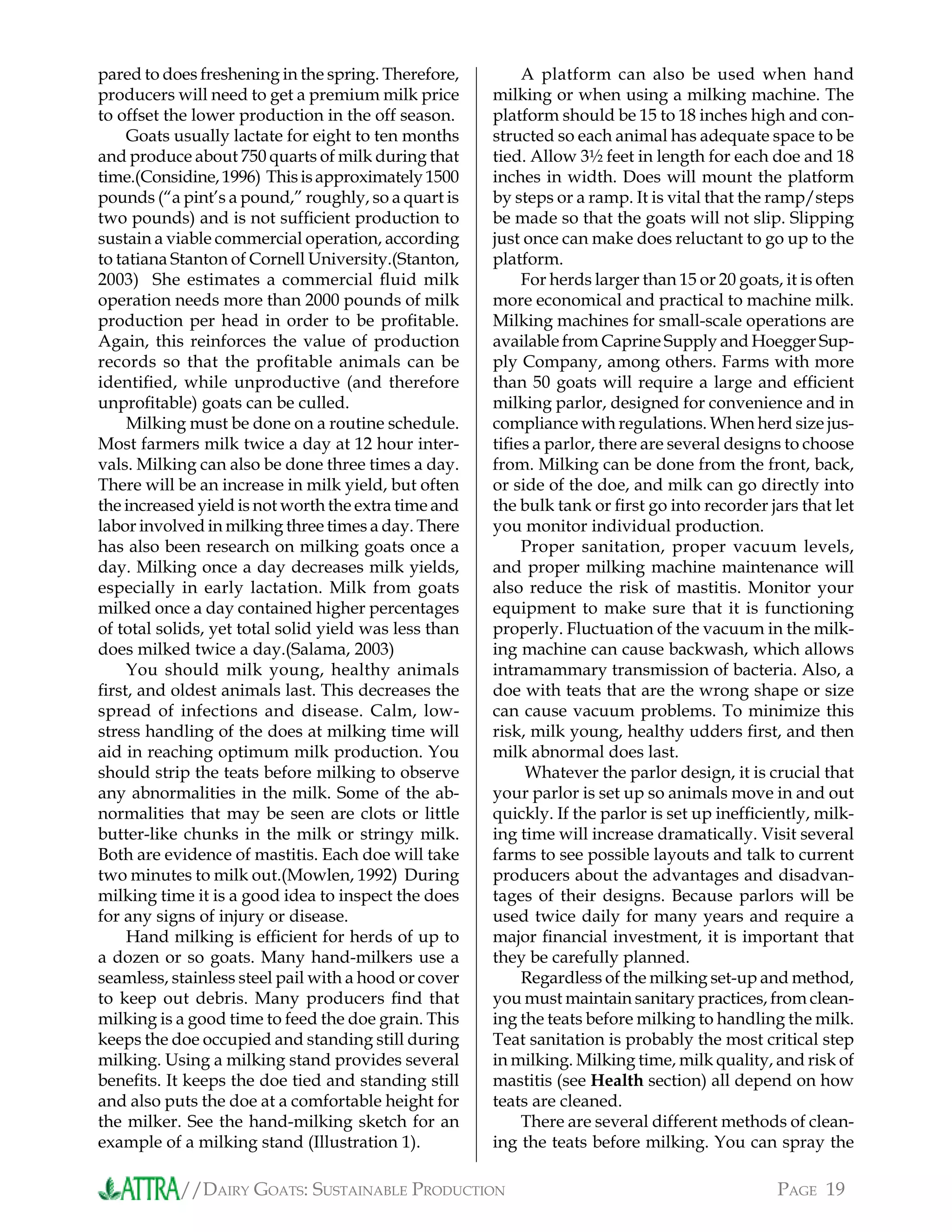 //DAIRY GOATS: SUSTAINABLE PRODUCTION PAGE 19
pared to does freshening in the spring. Therefore,
producers will need to get a premium milk price
to offset the lower production in the off season.
Goats usually lactate for eight to ten months
and produce about 750 quarts of milk during that
time.(Considine,1996) Thisisapproximately1500
pounds (“a pint’s a pound,” roughly, so a quart is
two pounds) and is not sufﬁcient production to
sustain a viable commercial operation, according
to tatiana Stanton of Cornell University.(Stanton,
2003) She estimates a commercial ﬂuid milk
operation needs more than 2000 pounds of milk
production per head in order to be proﬁtable.
Again, this reinforces the value of production
records so that the proﬁtable animals can be
identiﬁed, while unproductive (and therefore
unproﬁtable) goats can be culled.
Milking must be done on a routine schedule.
Most farmers milk twice a day at 12 hour inter-
vals. Milking can also be done three times a day.
There will be an increase in milk yield, but often
the increased yield is not worth the extra time and
labor involved in milking three times a day. There
has also been research on milking goats once a
day. Milking once a day decreases milk yields,
especially in early lactation. Milk from goats
milked once a day contained higher percentages
of total solids, yet total solid yield was less than
does milked twice a day.(Salama, 2003)
You should milk young, healthy animals
ﬁrst, and oldest animals last. This decreases the
spread of infections and disease. Calm, low-
stress handling of the does at milking time will
aid in reaching optimum milk production. You
should strip the teats before milking to observe
any abnormalities in the milk. Some of the ab-
normalities that may be seen are clots or little
butter-like chunks in the milk or stringy milk.
Both are evidence of mastitis. Each doe will take
two minutes to milk out.(Mowlen, 1992) During
milking time it is a good idea to inspect the does
for any signs of injury or disease.
Hand milking is efﬁcient for herds of up to
a dozen or so goats. Many hand-milkers use a
seamless, stainless steel pail with a hood or cover
to keep out debris. Many producers ﬁnd that
milking is a good time to feed the doe grain. This
keeps the doe occupied and standing still during
milking. Using a milking stand provides several
beneﬁts. It keeps the doe tied and standing still
and also puts the doe at a comfortable height for
the milker. See the hand-milking sketch for an
example of a milking stand (Illustration 1).
A platform can also be used when hand
milking or when using a milking machine. The
platform should be 15 to 18 inches high and con-
structed so each animal has adequate space to be
tied. Allow 3½ feet in length for each doe and 18
inches in width. Does will mount the platform
by steps or a ramp. It is vital that the ramp/steps
be made so that the goats will not slip. Slipping
just once can make does reluctant to go up to the
platform.
For herds larger than 15 or 20 goats, it is often
more economical and practical to machine milk.
Milking machines for small-scale operations are
available from Caprine Supply and Hoegger Sup-
ply Company, among others. Farms with more
than 50 goats will require a large and efﬁcient
milking parlor, designed for convenience and in
compliance with regulations. When herd size jus-
tiﬁes a parlor, there are several designs to choose
from. Milking can be done from the front, back,
or side of the doe, and milk can go directly into
the bulk tank or ﬁrst go into recorder jars that let
you monitor individual production.
Proper sanitation, proper vacuum levels,
and proper milking machine maintenance will
also reduce the risk of mastitis. Monitor your
equipment to make sure that it is functioning
properly. Fluctuation of the vacuum in the milk-
ing machine can cause backwash, which allows
intramammary transmission of bacteria. Also, a
doe with teats that are the wrong shape or size
can cause vacuum problems. To minimize this
risk, milk young, healthy udders ﬁrst, and then
milk abnormal does last.
Whatever the parlor design, it is crucial that
your parlor is set up so animals move in and out
quickly. If the parlor is set up inefﬁciently, milk-
ing time will increase dramatically. Visit several
farms to see possible layouts and talk to current
producers about the advantages and disadvan-
tages of their designs. Because parlors will be
used twice daily for many years and require a
major ﬁnancial investment, it is important that
they be carefully planned.
Regardless of the milking set-up and method,
you must maintain sanitary practices, from clean-
ing the teats before milking to handling the milk.
Teat sanitation is probably the most critical step
in milking. Milking time, milk quality, and risk of
mastitis (see Health section) all depend on how
teats are cleaned.
There are several different methods of clean-
ing the teats before milking. You can spray the
 