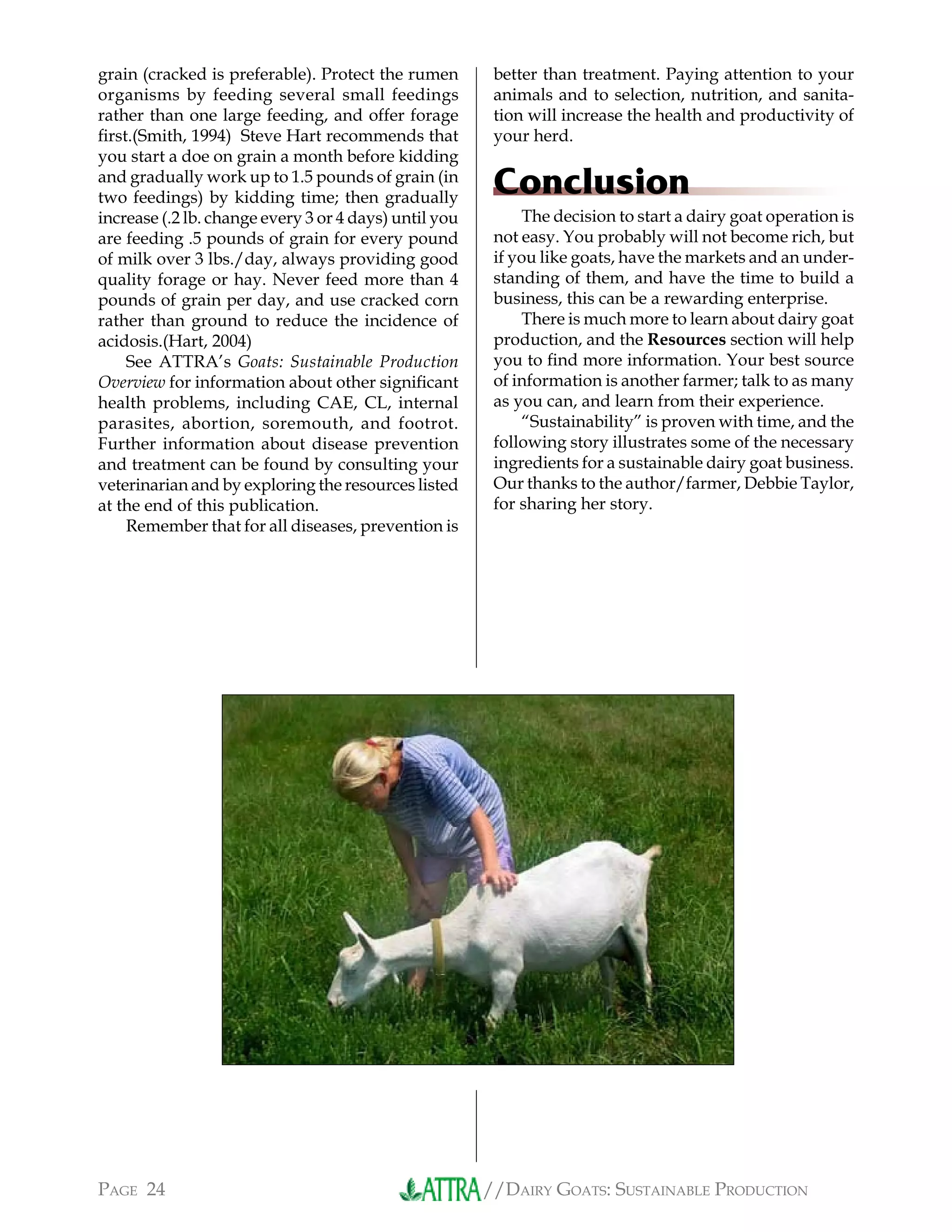 //DAIRY GOATS: SUSTAINABLE PRODUCTIONPAGE 24
grain (cracked is preferable). Protect the rumen
organisms by feeding several small feedings
rather than one large feeding, and offer forage
ﬁrst.(Smith, 1994) Steve Hart recommends that
you start a doe on grain a month before kidding
and gradually work up to 1.5 pounds of grain (in
two feedings) by kidding time; then gradually
increase (.2 lb. change every 3 or 4 days) until you
are feeding .5 pounds of grain for every pound
of milk over 3 lbs./day, always providing good
quality forage or hay. Never feed more than 4
pounds of grain per day, and use cracked corn
rather than ground to reduce the incidence of
acidosis.(Hart, 2004)
See ATTRA’s Goats: Sustainable Production
Overview for information about other signiﬁcant
health problems, including CAE, CL, internal
parasites, abortion, soremouth, and footrot.
Further information about disease prevention
and treatment can be found by consulting your
veterinarian and by exploring the resources listed
at the end of this publication.
Remember that for all diseases, prevention is
better than treatment. Paying attention to your
animals and to selection, nutrition, and sanita-
tion will increase the health and productivity of
your herd.
Conclusion
The decision to start a dairy goat operation is
not easy. You probably will not become rich, but
if you like goats, have the markets and an under-
standing of them, and have the time to build a
business, this can be a rewarding enterprise.
There is much more to learn about dairy goat
production, and the Resources section will help
you to ﬁnd more information. Your best source
of information is another farmer; talk to as many
as you can, and learn from their experience.
“Sustainability” is proven with time, and the
following story illustrates some of the necessary
ingredients for a sustainable dairy goat business.
Our thanks to the author/farmer, Debbie Taylor,
for sharing her story.
 