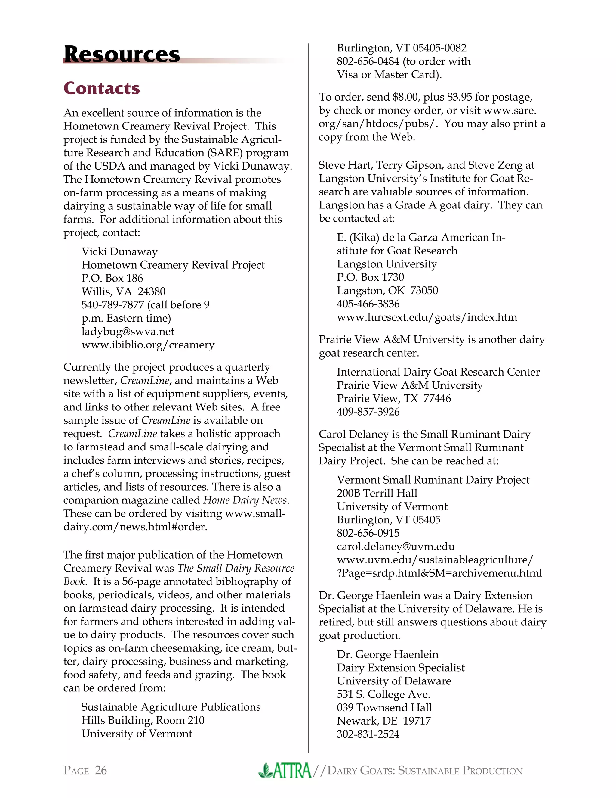 //DAIRY GOATS: SUSTAINABLE PRODUCTIONPAGE 26
Resources
Contacts
An excellent source of information is the
Hometown Creamery Revival Project. This
project is funded by the Sustainable Agricul-
ture Research and Education (SARE) program
of the USDA and managed by Vicki Dunaway.
The Hometown Creamery Revival promotes
on-farm processing as a means of making
dairying a sustainable way of life for small
farms. For additional information about this
project, contact:
Vicki Dunaway
Hometown Creamery Revival Project
P.O. Box 186
Willis, VA 24380
540-789-7877 (call before 9
p.m. Eastern time)
ladybug@swva.net
www.ibiblio.org/creamery
Currently the project produces a quarterly
newsletter, CreamLine, and maintains a Web
site with a list of equipment suppliers, events,
and links to other relevant Web sites. A free
sample issue of CreamLine is available on
request. CreamLine takes a holistic approach
to farmstead and small-scale dairying and
includes farm interviews and stories, recipes,
a chef’s column, processing instructions, guest
articles, and lists of resources. There is also a
companion magazine called Home Dairy News.
These can be ordered by visiting www.small-
dairy.com/news.html#order.
The ﬁrst major publication of the Hometown
Creamery Revival was The Small Dairy Resource
Book. It is a 56-page annotated bibliography of
books, periodicals, videos, and other materials
on farmstead dairy processing. It is intended
for farmers and others interested in adding val-
ue to dairy products. The resources cover such
topics as on-farm cheesemaking, ice cream, but-
ter, dairy processing, business and marketing,
food safety, and feeds and grazing. The book
can be ordered from:
Sustainable Agriculture Publications
Hills Building, Room 210
University of Vermont
Burlington, VT 05405-0082
802-656-0484 (to order with
Visa or Master Card).
To order, send $8.00, plus $3.95 for postage,
by check or money order, or visit www.sare.
org/san/htdocs/pubs/. You may also print a
copy from the Web.
Steve Hart, Terry Gipson, and Steve Zeng at
Langston University’s Institute for Goat Re-
search are valuable sources of information.
Langston has a Grade A goat dairy. They can
be contacted at:
E. (Kika) de la Garza American In-
stitute for Goat Research
Langston University
P.O. Box 1730
Langston, OK 73050
405-466-3836
www.luresext.edu/goats/index.htm
Prairie View A&M University is another dairy
goat research center.
International Dairy Goat Research Center
Prairie View A&M University
Prairie View, TX 77446
409-857-3926
Carol Delaney is the Small Ruminant Dairy
Specialist at the Vermont Small Ruminant
Dairy Project. She can be reached at:
Vermont Small Ruminant Dairy Project
200B Terrill Hall
University of Vermont
Burlington, VT 05405
802-656-0915
carol.delaney@uvm.edu
www.uvm.edu/sustainableagriculture/
?Page=srdp.html&SM=archivemenu.html
Dr. George Haenlein was a Dairy Extension
Specialist at the University of Delaware. He is
retired, but still answers questions about dairy
goat production.
Dr. George Haenlein
Dairy Extension Specialist
University of Delaware
531 S. College Ave.
039 Townsend Hall
Newark, DE 19717
302-831-2524
 
