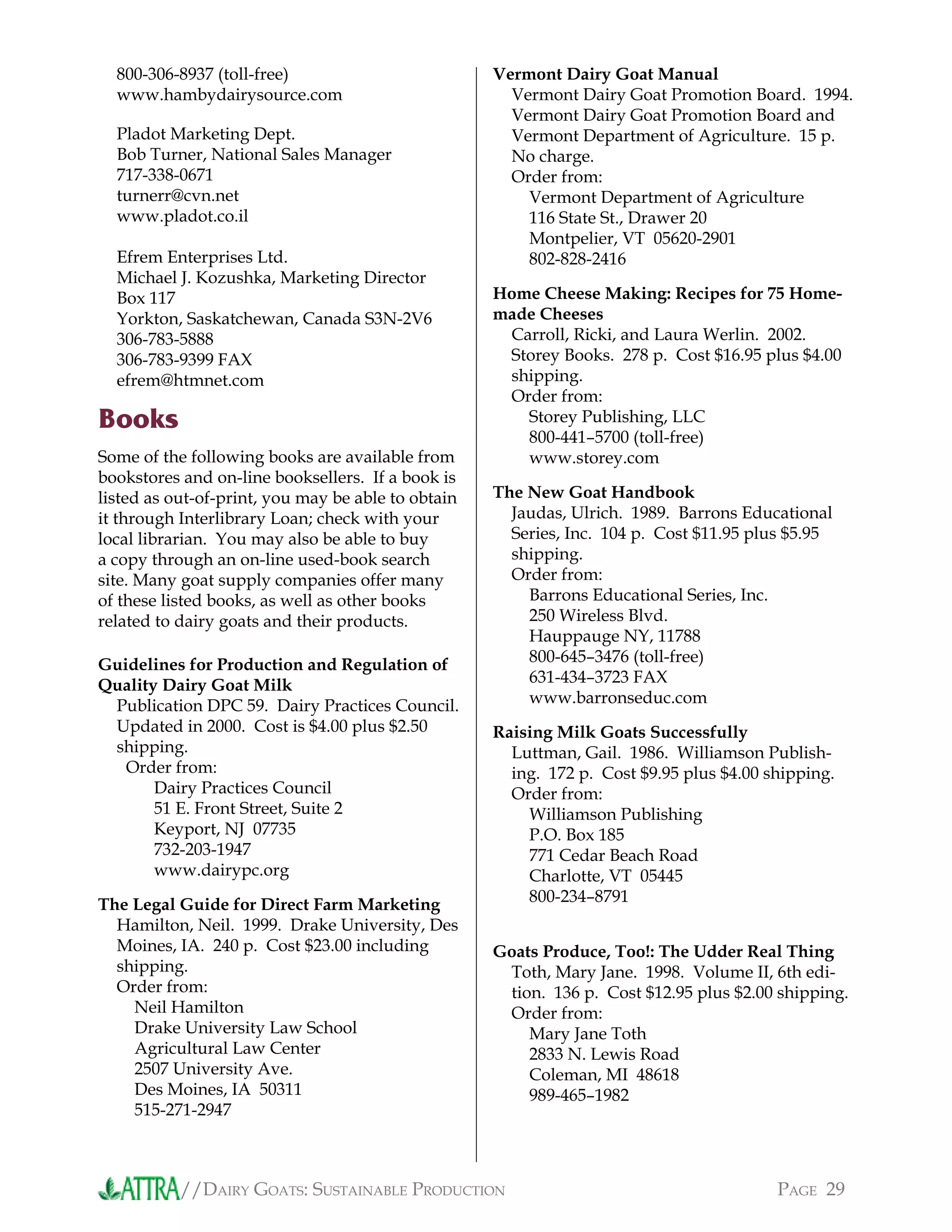 //DAIRY GOATS: SUSTAINABLE PRODUCTION PAGE 29
800-306-8937 (toll-free)
www.hambydairysource.com
Pladot Marketing Dept.
Bob Turner, National Sales Manager
717-338-0671
turnerr@cvn.net
www.pladot.co.il
Efrem Enterprises Ltd.
Michael J. Kozushka, Marketing Director
Box 117
Yorkton, Saskatchewan, Canada S3N-2V6
306-783-5888
306-783-9399 FAX
efrem@htmnet.com
Books
Some of the following books are available from
bookstores and on-line booksellers. If a book is
listed as out-of-print, you may be able to obtain
it through Interlibrary Loan; check with your
local librarian. You may also be able to buy
a copy through an on-line used-book search
site. Many goat supply companies offer many
of these listed books, as well as other books
related to dairy goats and their products.
Guidelines for Production and Regulation of
Quality Dairy Goat Milk
Publication DPC 59. Dairy Practices Council.
Updated in 2000. Cost is $4.00 plus $2.50
shipping.
Order from:
Dairy Practices Council
51 E. Front Street, Suite 2
Keyport, NJ 07735
732-203-1947
www.dairypc.org
The Legal Guide for Direct Farm Marketing
Hamilton, Neil. 1999. Drake University, Des
Moines, IA. 240 p. Cost $23.00 including
shipping.
Order from:
Neil Hamilton
Drake University Law School
Agricultural Law Center
2507 University Ave.
Des Moines, IA 50311
515-271-2947
Vermont Dairy Goat Manual
Vermont Dairy Goat Promotion Board. 1994.
Vermont Dairy Goat Promotion Board and
Vermont Department of Agriculture. 15 p.
No charge.
Order from:
Vermont Department of Agriculture
116 State St., Drawer 20
Montpelier, VT 05620-2901
802-828-2416
Home Cheese Making: Recipes for 75 Home-
made Cheeses
Carroll, Ricki, and Laura Werlin. 2002.
Storey Books. 278 p. Cost $16.95 plus $4.00
shipping.
Order from:
Storey Publishing, LLC
800-441–5700 (toll-free)
www.storey.com
The New Goat Handbook
Jaudas, Ulrich. 1989. Barrons Educational
Series, Inc. 104 p. Cost $11.95 plus $5.95
shipping.
Order from:
Barrons Educational Series, Inc.
250 Wireless Blvd.
Hauppauge NY, 11788
800-645–3476 (toll-free)
631-434–3723 FAX
www.barronseduc.com
Raising Milk Goats Successfully
Luttman, Gail. 1986. Williamson Publish-
ing. 172 p. Cost $9.95 plus $4.00 shipping.
Order from:
Williamson Publishing
P.O. Box 185
771 Cedar Beach Road
Charlotte, VT 05445
800-234–8791
Goats Produce, Too!: The Udder Real Thing
Toth, Mary Jane. 1998. Volume II, 6th edi-
tion. 136 p. Cost $12.95 plus $2.00 shipping.
Order from:
Mary Jane Toth
2833 N. Lewis Road
Coleman, MI 48618
989-465–1982
 