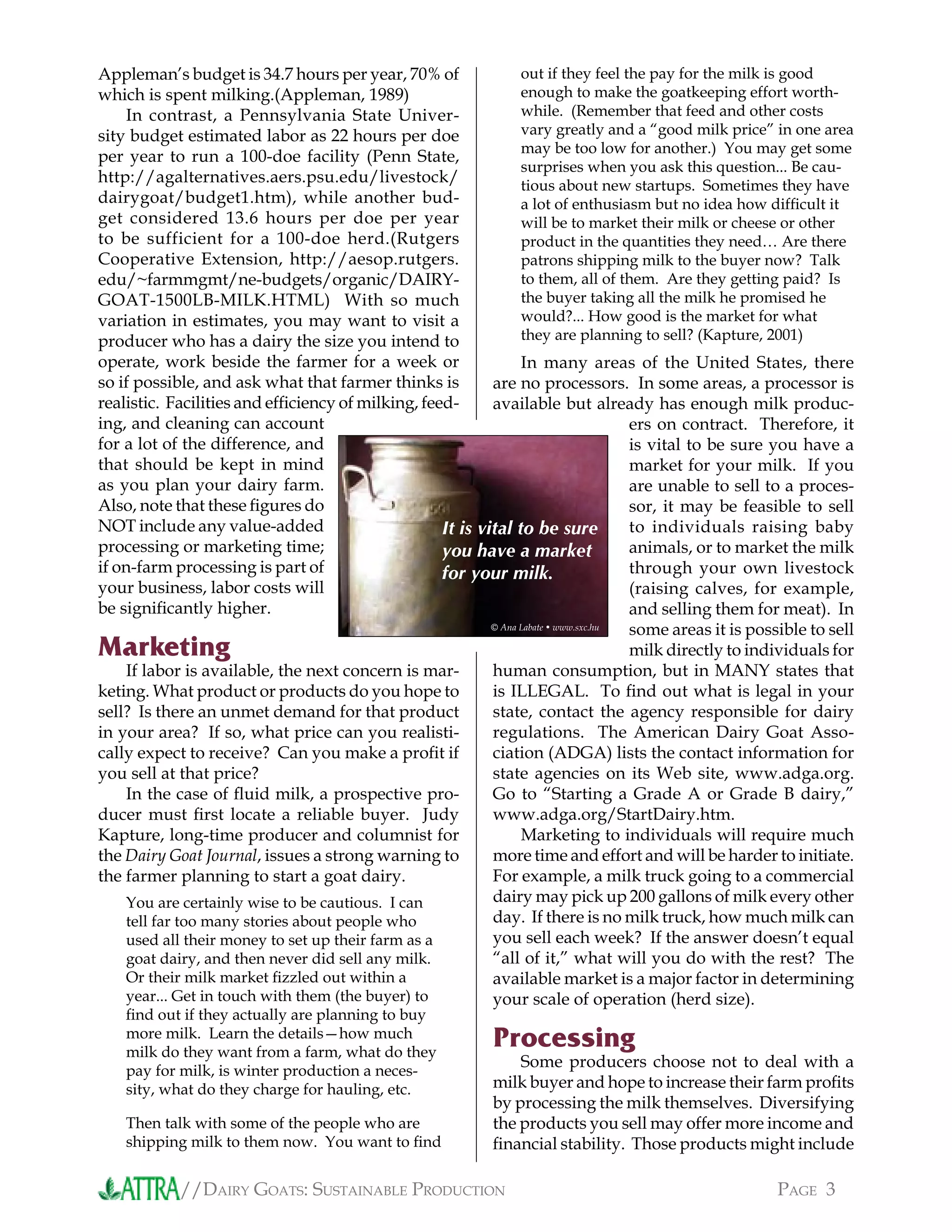 //DAIRY GOATS: SUSTAINABLE PRODUCTION PAGE 3
Appleman’s budget is 34.7 hours per year, 70% of
which is spent milking.(Appleman, 1989)
In contrast, a Pennsylvania State Univer-
sity budget estimated labor as 22 hours per doe
per year to run a 100-doe facility (Penn State,
http://agalternatives.aers.psu.edu/livestock/
dairygoat/budget1.htm), while another bud-
get considered 13.6 hours per doe per year
to be sufficient for a 100-doe herd.(Rutgers
Cooperative Extension, http://aesop.rutgers.
edu/~farmmgmt/ne-budgets/organic/DAIRY-
GOAT-1500LB-MILK.HTML) With so much
variation in estimates, you may want to visit a
producer who has a dairy the size you intend to
operate, work beside the farmer for a week or
so if possible, and ask what that farmer thinks is
realistic. Facilities and efﬁciency of milking, feed-
ing, and cleaning can account
for a lot of the difference, and
that should be kept in mind
as you plan your dairy farm.
Also, note that these ﬁgures do
NOT include any value-added
processing or marketing time;
if on-farm processing is part of
your business, labor costs will
be signiﬁcantly higher.
Marketing
If labor is available, the next concern is mar-
keting. What product or products do you hope to
sell? Is there an unmet demand for that product
in your area? If so, what price can you realisti-
cally expect to receive? Can you make a proﬁt if
you sell at that price?
In the case of ﬂuid milk, a prospective pro-
ducer must ﬁrst locate a reliable buyer. Judy
Kapture, long-time producer and columnist for
the Dairy Goat Journal, issues a strong warning to
the farmer planning to start a goat dairy.
You are certainly wise to be cautious. I can
tell far too many stories about people who
used all their money to set up their farm as a
goat dairy, and then never did sell any milk.
Or their milk market ﬁzzled out within a
year... Get in touch with them (the buyer) to
ﬁnd out if they actually are planning to buy
more milk. Learn the details—how much
milk do they want from a farm, what do they
pay for milk, is winter production a neces-
sity, what do they charge for hauling, etc.
Then talk with some of the people who are
shipping milk to them now. You want to ﬁnd
out if they feel the pay for the milk is good
enough to make the goatkeeping effort worth-
while. (Remember that feed and other costs
vary greatly and a “good milk price” in one area
may be too low for another.) You may get some
surprises when you ask this question... Be cau-
tious about new startups. Sometimes they have
a lot of enthusiasm but no idea how difﬁcult it
will be to market their milk or cheese or other
product in the quantities they need… Are there
patrons shipping milk to the buyer now? Talk
to them, all of them. Are they getting paid? Is
the buyer taking all the milk he promised he
would?... How good is the market for what
they are planning to sell? (Kapture, 2001)
In many areas of the United States, there
are no processors. In some areas, a processor is
available but already has enough milk produc-
ers on contract. Therefore, it
is vital to be sure you have a
market for your milk. If you
are unable to sell to a proces-
sor, it may be feasible to sell
to individuals raising baby
animals, or to market the milk
through your own livestock
(raising calves, for example,
and selling them for meat). In
some areas it is possible to sell
milk directly to individuals for
human consumption, but in MANY states that
is ILLEGAL. To ﬁnd out what is legal in your
state, contact the agency responsible for dairy
regulations. The American Dairy Goat Asso-
ciation (ADGA) lists the contact information for
state agencies on its Web site, www.adga.org.
Go to “Starting a Grade A or Grade B dairy,”
www.adga.org/StartDairy.htm.
Marketing to individuals will require much
more time and effort and will be harder to initiate.
For example, a milk truck going to a commercial
dairy may pick up 200 gallons of milk every other
day. If there is no milk truck, how much milk can
you sell each week? If the answer doesn’t equal
“all of it,” what will you do with the rest? The
available market is a major factor in determining
your scale of operation (herd size).
Processing
Some producers choose not to deal with a
milk buyer and hope to increase their farm proﬁts
by processing the milk themselves. Diversifying
the products you sell may offer more income and
ﬁnancial stability. Those products might include
It is vital to be sure
you have a market
for your milk.
© Ana Labate • www.sxc.hu
 