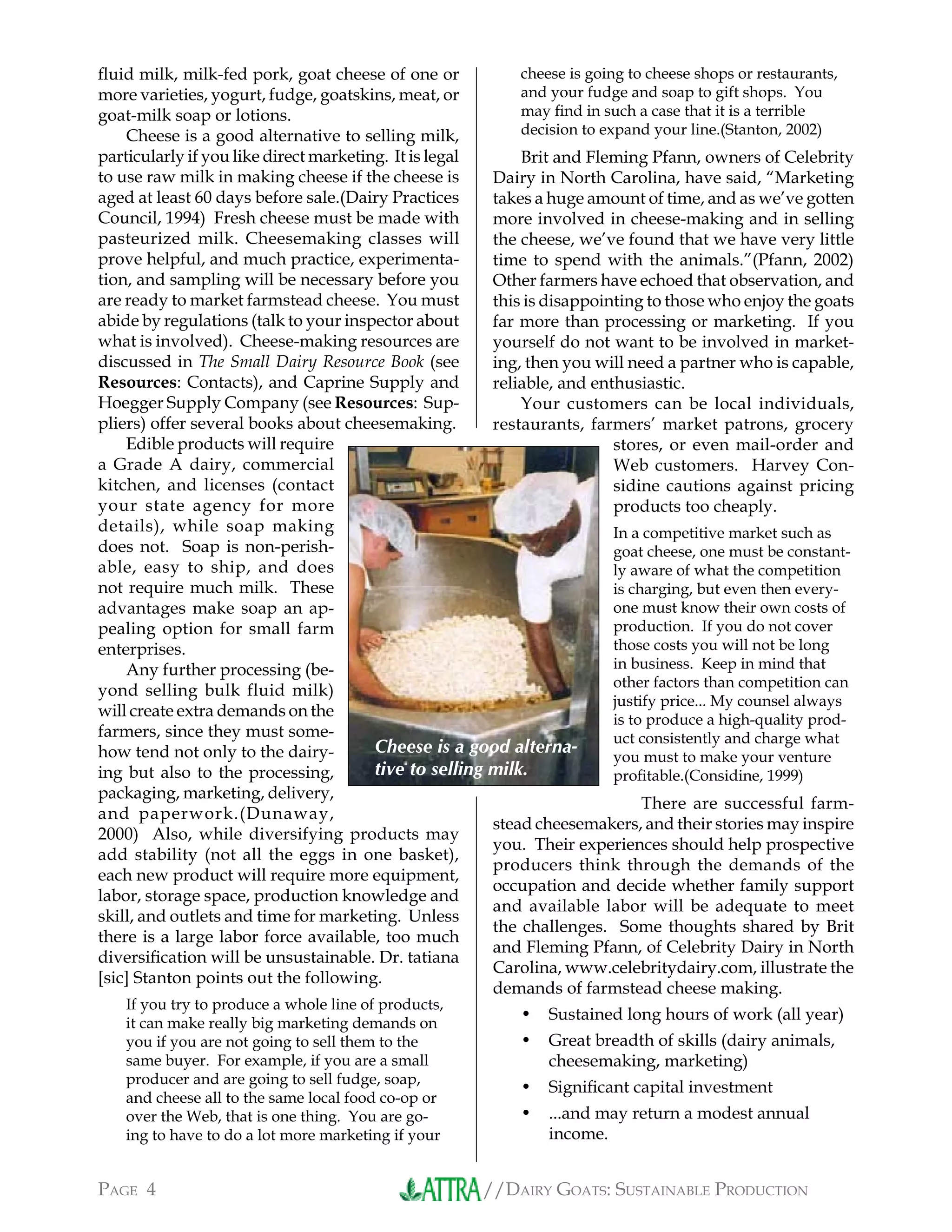 //DAIRY GOATS: SUSTAINABLE PRODUCTIONPAGE 4
ﬂuid milk, milk-fed pork, goat cheese of one or
more varieties, yogurt, fudge, goatskins, meat, or
goat-milk soap or lotions.
Cheese is a good alternative to selling milk,
particularly if you like direct marketing. It is legal
to use raw milk in making cheese if the cheese is
aged at least 60 days before sale.(Dairy Practices
Council, 1994) Fresh cheese must be made with
pasteurized milk. Cheesemaking classes will
prove helpful, and much practice, experimenta-
tion, and sampling will be necessary before you
are ready to market farmstead cheese. You must
abide by regulations (talk to your inspector about
what is involved). Cheese-making resources are
discussed in The Small Dairy Resource Book (see
Resources: Contacts), and Caprine Supply and
Hoegger Supply Company (see Resources: Sup-
pliers) offer several books about cheesemaking.
Edible products will require
a Grade A dairy, commercial
kitchen, and licenses (contact
your state agency for more
details), while soap making
does not. Soap is non-perish-
able, easy to ship, and does
not require much milk. These
advantages make soap an ap-
pealing option for small farm
enterprises.
Any further processing (be-
yond selling bulk fluid milk)
will create extra demands on the
farmers, since they must some-
how tend not only to the dairy-
ing but also to the processing,
packaging, marketing, delivery,
and paperwork.(Dunaway,
2000) Also, while diversifying products may
add stability (not all the eggs in one basket),
each new product will require more equipment,
labor, storage space, production knowledge and
skill, and outlets and time for marketing. Unless
there is a large labor force available, too much
diversiﬁcation will be unsustainable. Dr. tatiana
[sic] Stanton points out the following.
If you try to produce a whole line of products,
it can make really big marketing demands on
you if you are not going to sell them to the
same buyer. For example, if you are a small
producer and are going to sell fudge, soap,
and cheese all to the same local food co-op or
over the Web, that is one thing. You are go-
ing to have to do a lot more marketing if your
cheese is going to cheese shops or restaurants,
and your fudge and soap to gift shops. You
may ﬁnd in such a case that it is a terrible
decision to expand your line.(Stanton, 2002)
Brit and Fleming Pfann, owners of Celebrity
Dairy in North Carolina, have said, “Marketing
takes a huge amount of time, and as we’ve gotten
more involved in cheese-making and in selling
the cheese, we’ve found that we have very little
time to spend with the animals.”(Pfann, 2002)
Other farmers have echoed that observation, and
this is disappointing to those who enjoy the goats
far more than processing or marketing. If you
yourself do not want to be involved in market-
ing, then you will need a partner who is capable,
reliable, and enthusiastic.
Your customers can be local individuals,
restaurants, farmers’ market patrons, grocery
stores, or even mail-order and
Web customers. Harvey Con-
sidine cautions against pricing
products too cheaply.
In a competitive market such as
goat cheese, one must be constant-
ly aware of what the competition
is charging, but even then every-
one must know their own costs of
production. If you do not cover
those costs you will not be long
in business. Keep in mind that
other factors than competition can
justify price... My counsel always
is to produce a high-quality prod-
uct consistently and charge what
you must to make your venture
proﬁtable.(Considine, 1999)
There are successful farm-
stead cheesemakers, and their stories may inspire
you. Their experiences should help prospective
producers think through the demands of the
occupation and decide whether family support
and available labor will be adequate to meet
the challenges. Some thoughts shared by Brit
and Fleming Pfann, of Celebrity Dairy in North
Carolina, www.celebritydairy.com, illustrate the
demands of farmstead cheese making.
Sustained long hours of work (all year)
Great breadth of skills (dairy animals,
cheesemaking, marketing)
Signiﬁcant capital investment
...and may return a modest annual
income.
•
•
•
•
Cheese is a good alterna-
tive to selling milk.
 