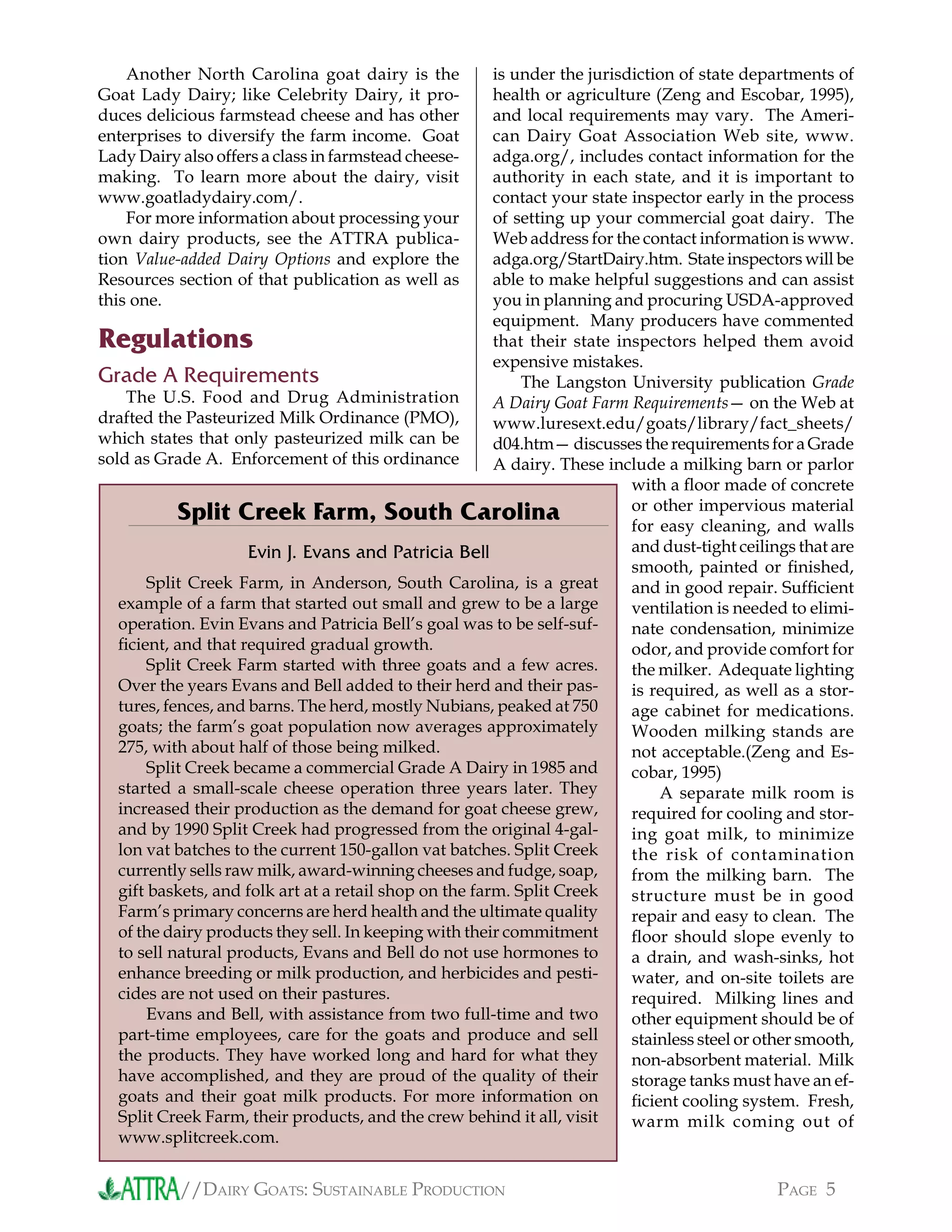 //DAIRY GOATS: SUSTAINABLE PRODUCTION PAGE 5
Another North Carolina goat dairy is the
Goat Lady Dairy; like Celebrity Dairy, it pro-
duces delicious farmstead cheese and has other
enterprises to diversify the farm income. Goat
Lady Dairy also offers a class in farmstead cheese-
making. To learn more about the dairy, visit
www.goatladydairy.com/.
For more information about processing your
own dairy products, see the ATTRA publica-
tion Value-added Dairy Options and explore the
Resources section of that publication as well as
this one.
Regulations
Grade A Requirements
The U.S. Food and Drug Administration
drafted the Pasteurized Milk Ordinance (PMO),
which states that only pasteurized milk can be
sold as Grade A. Enforcement of this ordinance
Split Creek Farm, in Anderson, South Carolina, is a great
example of a farm that started out small and grew to be a large
operation. Evin Evans and Patricia Bell’s goal was to be self-suf-
ﬁcient, and that required gradual growth.
Split Creek Farm started with three goats and a few acres.
Over the years Evans and Bell added to their herd and their pas-
tures, fences, and barns. The herd, mostly Nubians, peaked at 750
goats; the farm’s goat population now averages approximately
275, with about half of those being milked.
Split Creek became a commercial Grade A Dairy in 1985 and
started a small-scale cheese operation three years later. They
increased their production as the demand for goat cheese grew,
and by 1990 Split Creek had progressed from the original 4-gal-
lon vat batches to the current 150-gallon vat batches. Split Creek
currently sells raw milk, award-winning cheeses and fudge, soap,
gift baskets, and folk art at a retail shop on the farm. Split Creek
Farm’s primary concerns are herd health and the ultimate quality
of the dairy products they sell. In keeping with their commitment
to sell natural products, Evans and Bell do not use hormones to
enhance breeding or milk production, and herbicides and pesti-
cides are not used on their pastures.
Evans and Bell, with assistance from two full-time and two
part-time employees, care for the goats and produce and sell
the products. They have worked long and hard for what they
have accomplished, and they are proud of the quality of their
goats and their goat milk products. For more information on
Split Creek Farm, their products, and the crew behind it all, visit
www.splitcreek.com.
is under the jurisdiction of state departments of
health or agriculture (Zeng and Escobar, 1995),
and local requirements may vary. The Ameri-
can Dairy Goat Association Web site, www.
adga.org/, includes contact information for the
authority in each state, and it is important to
contact your state inspector early in the process
of setting up your commercial goat dairy. The
Web address for the contact information is www.
adga.org/StartDairy.htm. State inspectors will be
able to make helpful suggestions and can assist
you in planning and procuring USDA-approved
equipment. Many producers have commented
that their state inspectors helped them avoid
expensive mistakes.
The Langston University publication Grade
A Dairy Goat Farm Requirements— on the Web at
www.luresext.edu/goats/library/fact_sheets/
d04.htm— discusses the requirements for a Grade
A dairy. These include a milking barn or parlor
with a ﬂoor made of concrete
or other impervious material
for easy cleaning, and walls
and dust-tight ceilings that are
smooth, painted or ﬁnished,
and in good repair. Sufﬁcient
ventilation is needed to elimi-
nate condensation, minimize
odor, and provide comfort for
the milker. Adequate lighting
is required, as well as a stor-
age cabinet for medications.
Wooden milking stands are
not acceptable.(Zeng and Es-
cobar, 1995)
A separate milk room is
required for cooling and stor-
ing goat milk, to minimize
the risk of contamination
from the milking barn. The
structure must be in good
repair and easy to clean. The
ﬂoor should slope evenly to
a drain, and wash-sinks, hot
water, and on-site toilets are
required. Milking lines and
other equipment should be of
stainless steel or other smooth,
non-absorbent material. Milk
storage tanks must have an ef-
ﬁcient cooling system. Fresh,
warm milk coming out of
Split Creek Farm, South Carolina
Evin J. Evans and Patricia Bell
 