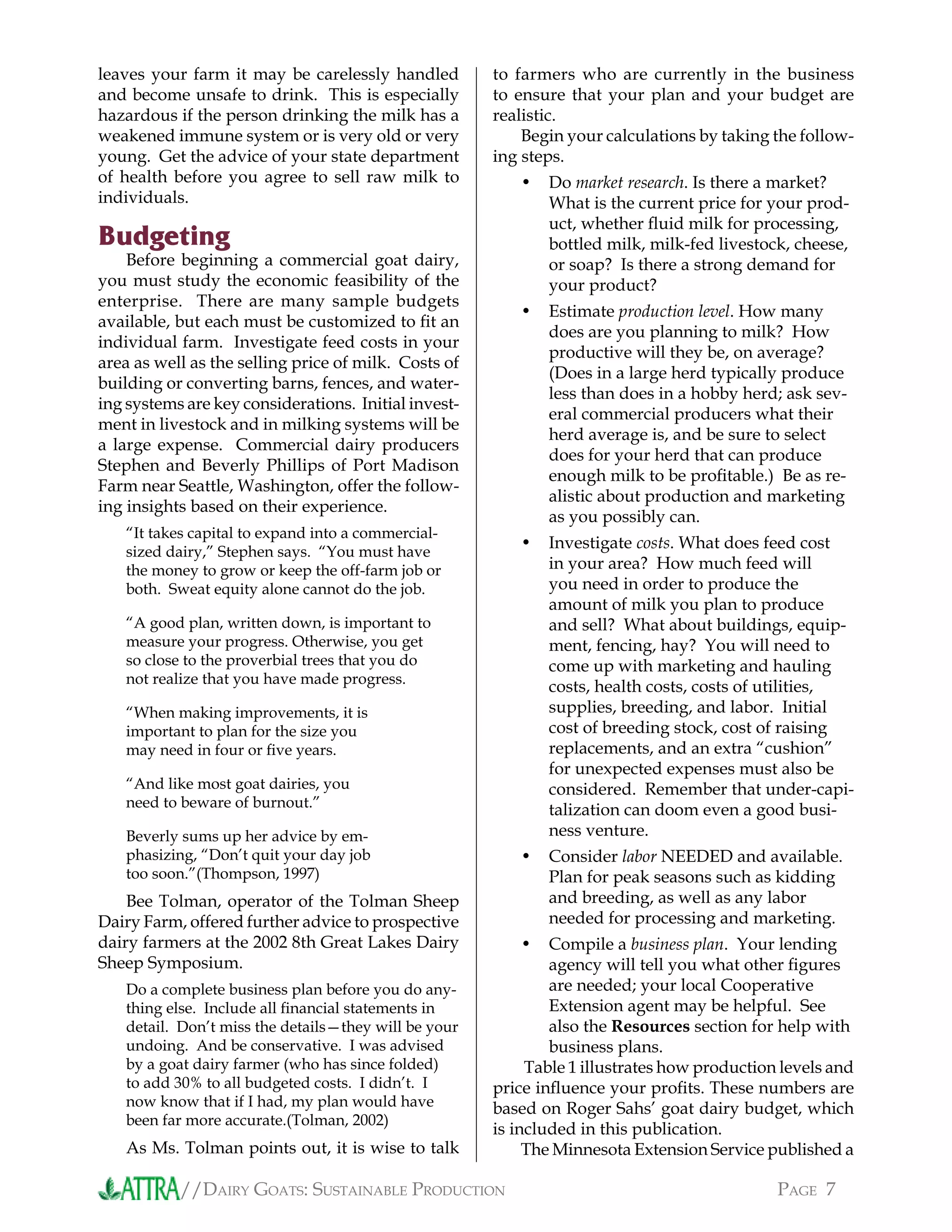 //DAIRY GOATS: SUSTAINABLE PRODUCTION PAGE 7
leaves your farm it may be carelessly handled
and become unsafe to drink. This is especially
hazardous if the person drinking the milk has a
weakened immune system or is very old or very
young. Get the advice of your state department
of health before you agree to sell raw milk to
individuals.
Budgeting
Before beginning a commercial goat dairy,
you must study the economic feasibility of the
enterprise. There are many sample budgets
available, but each must be customized to ﬁt an
individual farm. Investigate feed costs in your
area as well as the selling price of milk. Costs of
building or converting barns, fences, and water-
ing systems are key considerations. Initial invest-
ment in livestock and in milking systems will be
a large expense. Commercial dairy producers
Stephen and Beverly Phillips of Port Madison
Farm near Seattle, Washington, offer the follow-
ing insights based on their experience.
“It takes capital to expand into a commercial-
sized dairy,” Stephen says. “You must have
the money to grow or keep the off-farm job or
both. Sweat equity alone cannot do the job.
“A good plan, written down, is important to
measure your progress. Otherwise, you get
so close to the proverbial trees that you do
not realize that you have made progress.
“When making improvements, it is
important to plan for the size you
may need in four or ﬁve years.
“And like most goat dairies, you
need to beware of burnout.”
Beverly sums up her advice by em-
phasizing, “Don’t quit your day job
too soon.”(Thompson, 1997)
Bee Tolman, operator of the Tolman Sheep
Dairy Farm, offered further advice to prospective
dairy farmers at the 2002 8th Great Lakes Dairy
Sheep Symposium.
Do a complete business plan before you do any-
thing else. Include all ﬁnancial statements in
detail. Don’t miss the details—they will be your
undoing. And be conservative. I was advised
by a goat dairy farmer (who has since folded)
to add 30% to all budgeted costs. I didn’t. I
now know that if I had, my plan would have
been far more accurate.(Tolman, 2002)
As Ms. Tolman points out, it is wise to talk
to farmers who are currently in the business
to ensure that your plan and your budget are
realistic.
Begin your calculations by taking the follow-
ing steps.
Do market research. Is there a market?
What is the current price for your prod-
uct, whether ﬂuid milk for processing,
bottled milk, milk-fed livestock, cheese,
or soap? Is there a strong demand for
your product?
Estimate production level. How many
does are you planning to milk? How
productive will they be, on average?
(Does in a large herd typically produce
less than does in a hobby herd; ask sev-
eral commercial producers what their
herd average is, and be sure to select
does for your herd that can produce
enough milk to be proﬁtable.) Be as re-
alistic about production and marketing
as you possibly can.
Investigate costs. What does feed cost
in your area? How much feed will
you need in order to produce the
amount of milk you plan to produce
and sell? What about buildings, equip-
ment, fencing, hay? You will need to
come up with marketing and hauling
costs, health costs, costs of utilities,
supplies, breeding, and labor. Initial
cost of breeding stock, cost of raising
replacements, and an extra “cushion”
for unexpected expenses must also be
considered. Remember that under-capi-
talization can doom even a good busi-
ness venture.
Consider labor NEEDED and available.
Plan for peak seasons such as kidding
and breeding, as well as any labor
needed for processing and marketing.
Compile a business plan. Your lending
agency will tell you what other ﬁgures
are needed; your local Cooperative
Extension agent may be helpful. See
also the Resources section for help with
business plans.
Table 1 illustrates how production levels and
price inﬂuence your proﬁts. These numbers are
based on Roger Sahs’ goat dairy budget, which
is included in this publication.
The Minnesota Extension Service published a
•
•
•
•
•
 